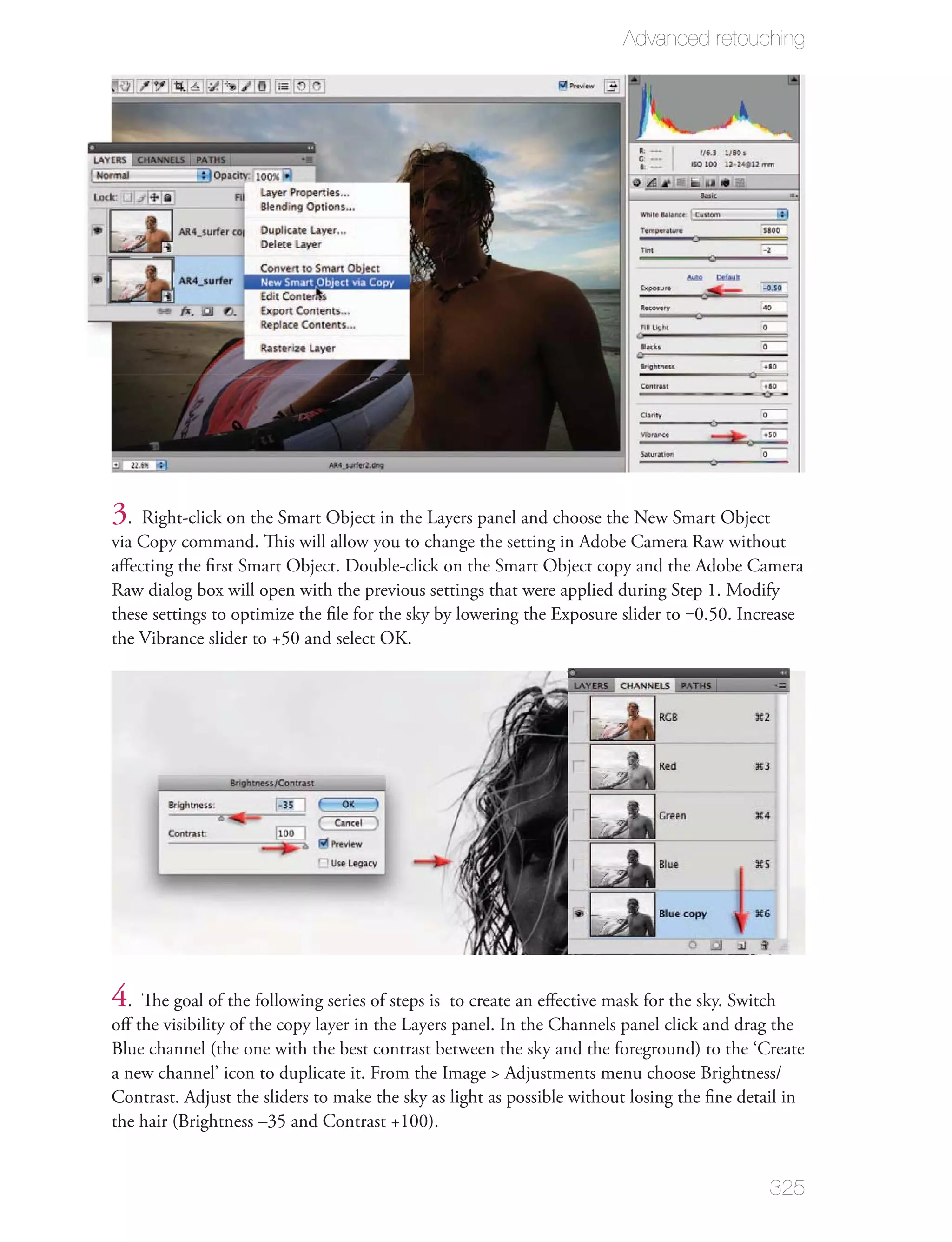 Advanced retouching




3. Right-click on the Smart Object in the Layers panel and choose the New Smart Object
via Copy command. This will allow you to change the setting in Adobe Camera Raw without
aﬀecting the ﬁrst Smart Object. Double-click on the Smart Object copy and the Adobe Camera
Raw dialog box will open with the previous settings that were applied during Step 1. Modify
these settings to optimize the ﬁle for the sky by lowering the Exposure slider to ‒0.50. Increase
the Vibrance slider to +50 and select OK.




4. The goal of the following series of steps is to create an eﬀective mask for the sky. Switch
oﬀ the visibility of the copy layer in the Layers panel. In the Channels panel click and drag the
Blue channel (the one with the best contrast between the sky and the foreground) to the ‘Create
a new channel’ icon to duplicate it. From the Image > Adjustments menu choose Brightness/
Contrast. Adjust the sliders to make the sky as light as possible without losing the ﬁne detail in
the hair (Brightness –35 and Contrast +100).


                                                                                             325
 