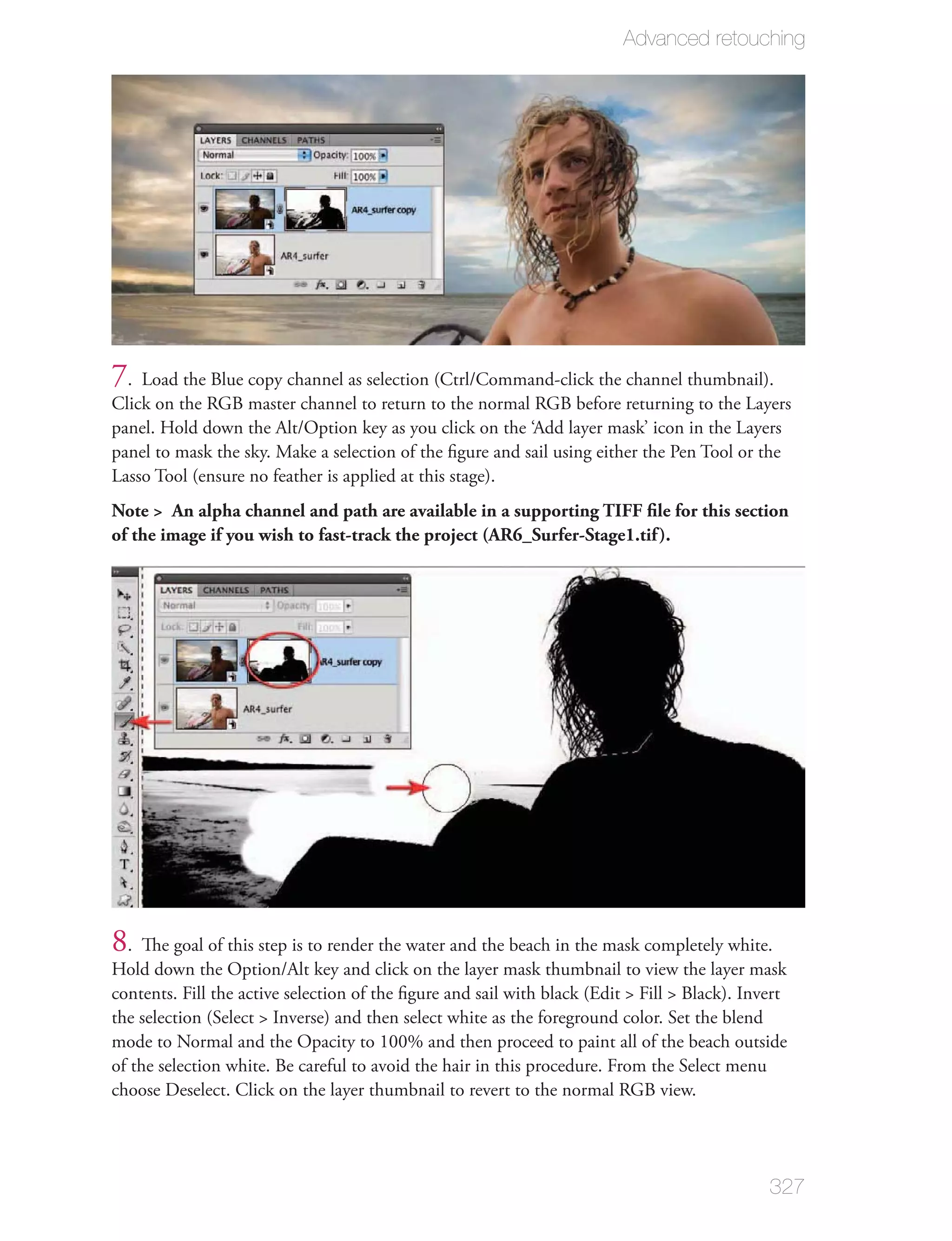 Advanced retouching




7. Load the Blue copy channel as selection (Ctrl/Command-click the channel thumbnail).
Click on the RGB master channel to return to the normal RGB before returning to the Layers
panel. Hold down the Alt/Option key as you click on the ‘Add layer mask’ icon in the Layers
panel to mask the sky. Make a selection of the ﬁgure and sail using either the Pen Tool or the
Lasso Tool (ensure no feather is applied at this stage).
Note > An alpha channel and path are available in a supporting TIFF ﬁle for this section
of the image if you wish to fast-track the project (AR6_Surfer-Stage1.tif ).




8. The goal of this step is to render the water and the beach in the mask completely white.
Hold down the Option/Alt key and click on the layer mask thumbnail to view the layer mask
contents. Fill the active selection of the ﬁgure and sail with black (Edit > Fill > Black). Invert
the selection (Select > Inverse) and then select white as the foreground color. Set the blend
mode to Normal and the Opacity to 100% and then proceed to paint all of the beach outside
of the selection white. Be careful to avoid the hair in this procedure. From the Select menu
choose Deselect. Click on the layer thumbnail to revert to the normal RGB view.




                                                                                               327
 