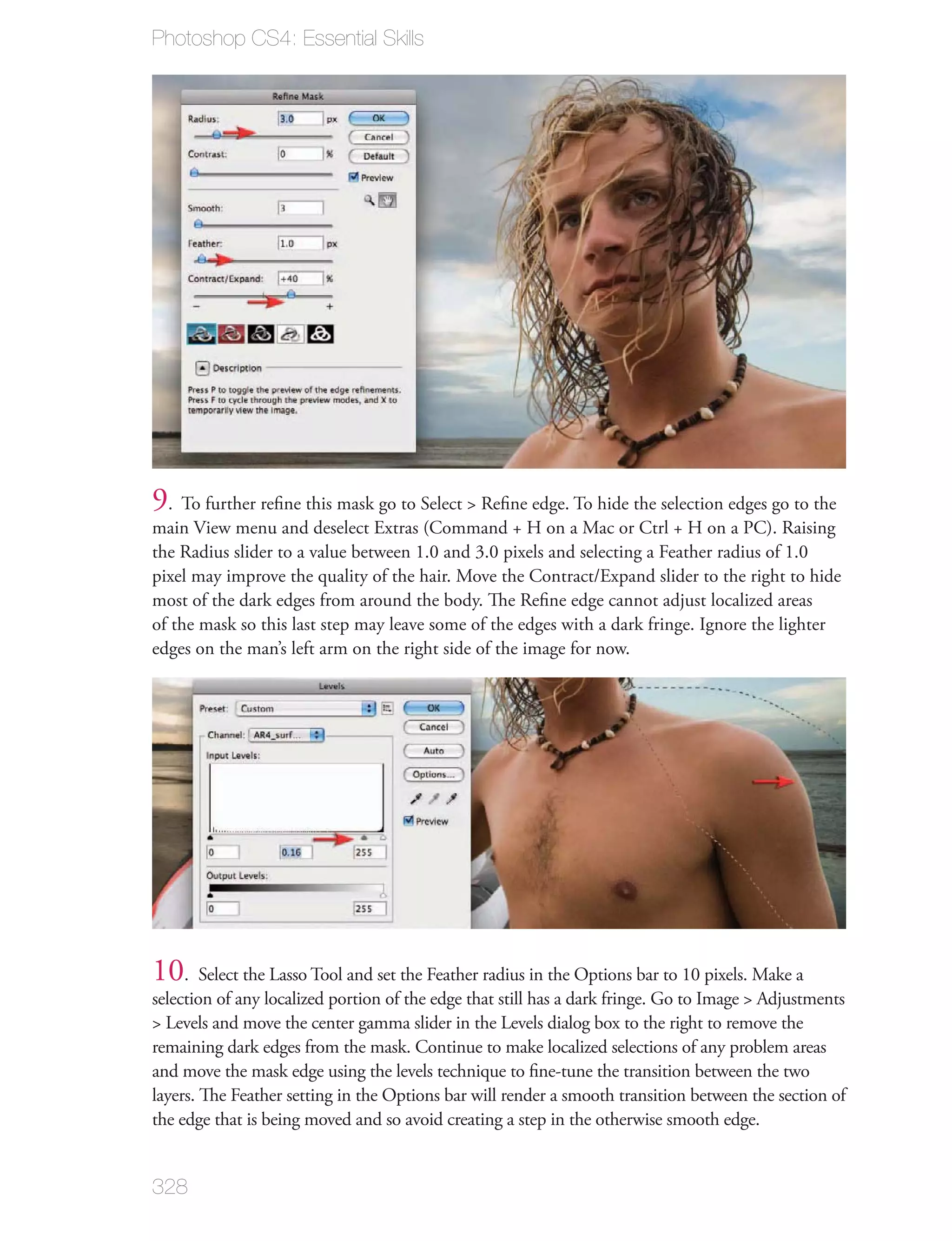 Photoshop CS4: Essential Skills




9. To further reﬁne this mask go to Select > Reﬁne edge. To hide the selection edges go to the
main View menu and deselect Extras (Command + H on a Mac or Ctrl + H on a PC). Raising
the Radius slider to a value between 1.0 and 3.0 pixels and selecting a Feather radius of 1.0
pixel may improve the quality of the hair. Move the Contract/Expand slider to the right to hide
most of the dark edges from around the body. The Reﬁne edge cannot adjust localized areas
of the mask so this last step may leave some of the edges with a dark fringe. Ignore the lighter
edges on the man’s left arm on the right side of the image for now.




10. Select the Lasso Tool and set the Feather radius in the Options bar to 10 pixels. Make a
selection of any localized portion of the edge that still has a dark fringe. Go to Image > Adjustments
> Levels and move the center gamma slider in the Levels dialog box to the right to remove the
remaining dark edges from the mask. Continue to make localized selections of any problem areas
and move the mask edge using the levels technique to ﬁne-tune the transition between the two
layers. The Feather setting in the Options bar will render a smooth transition between the section of
the edge that is being moved and so avoid creating a step in the otherwise smooth edge.


328
 