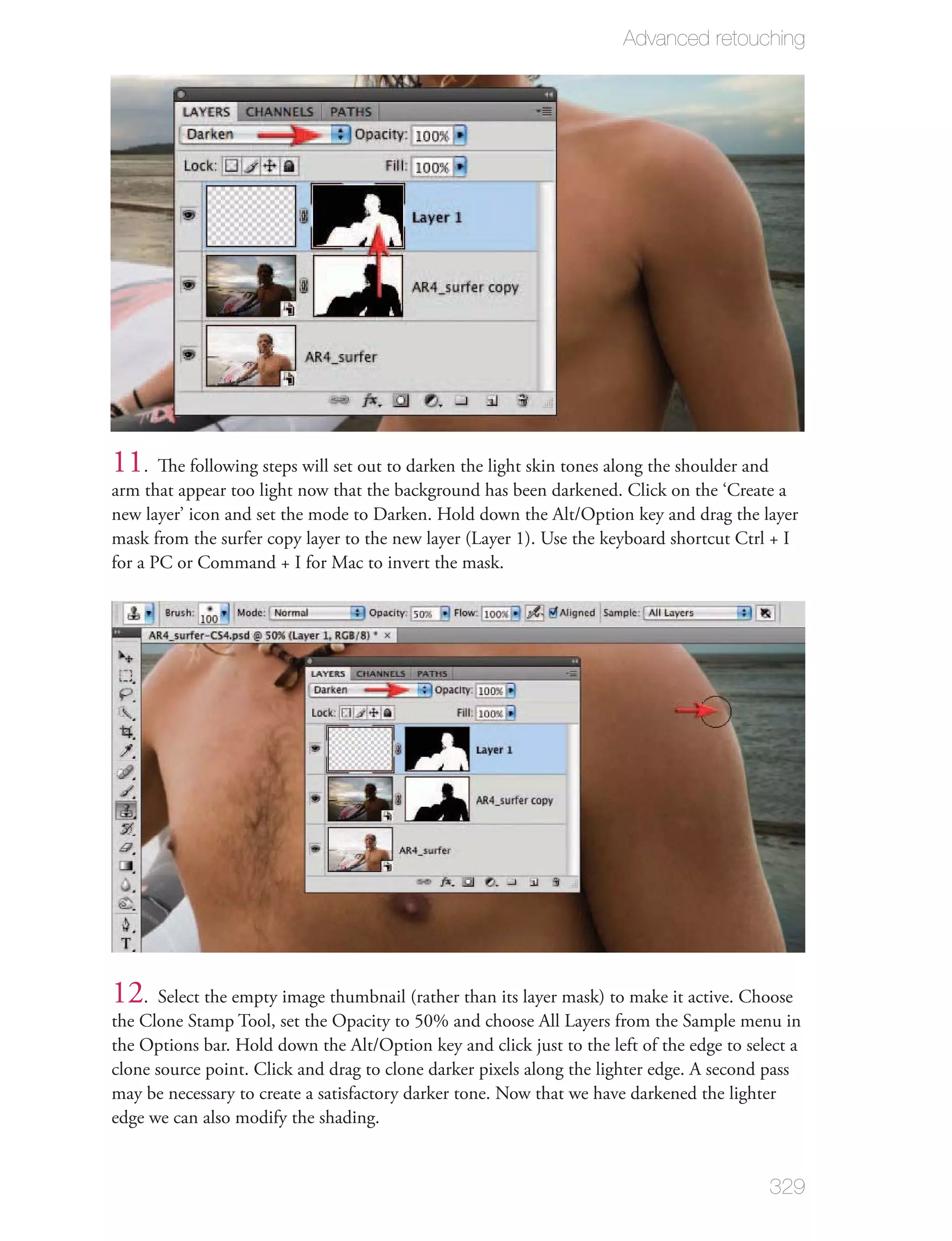 Advanced retouching




11. The following steps will set out to darken the light skin tones along the shoulder and
arm that appear too light now that the background has been darkened. Click on the ‘Create a
new layer’ icon and set the mode to Darken. Hold down the Alt/Option key and drag the layer
mask from the surfer copy layer to the new layer (Layer 1). Use the keyboard shortcut Ctrl + I
for a PC or Command + I for Mac to invert the mask.




12. Select the empty image thumbnail (rather than its layer mask) to make it active. Choose
the Clone Stamp Tool, set the Opacity to 50% and choose All Layers from the Sample menu in
the Options bar. Hold down the Alt/Option key and click just to the left of the edge to select a
clone source point. Click and drag to clone darker pixels along the lighter edge. A second pass
may be necessary to create a satisfactory darker tone. Now that we have darkened the lighter
edge we can also modify the shading.


                                                                                             329
 