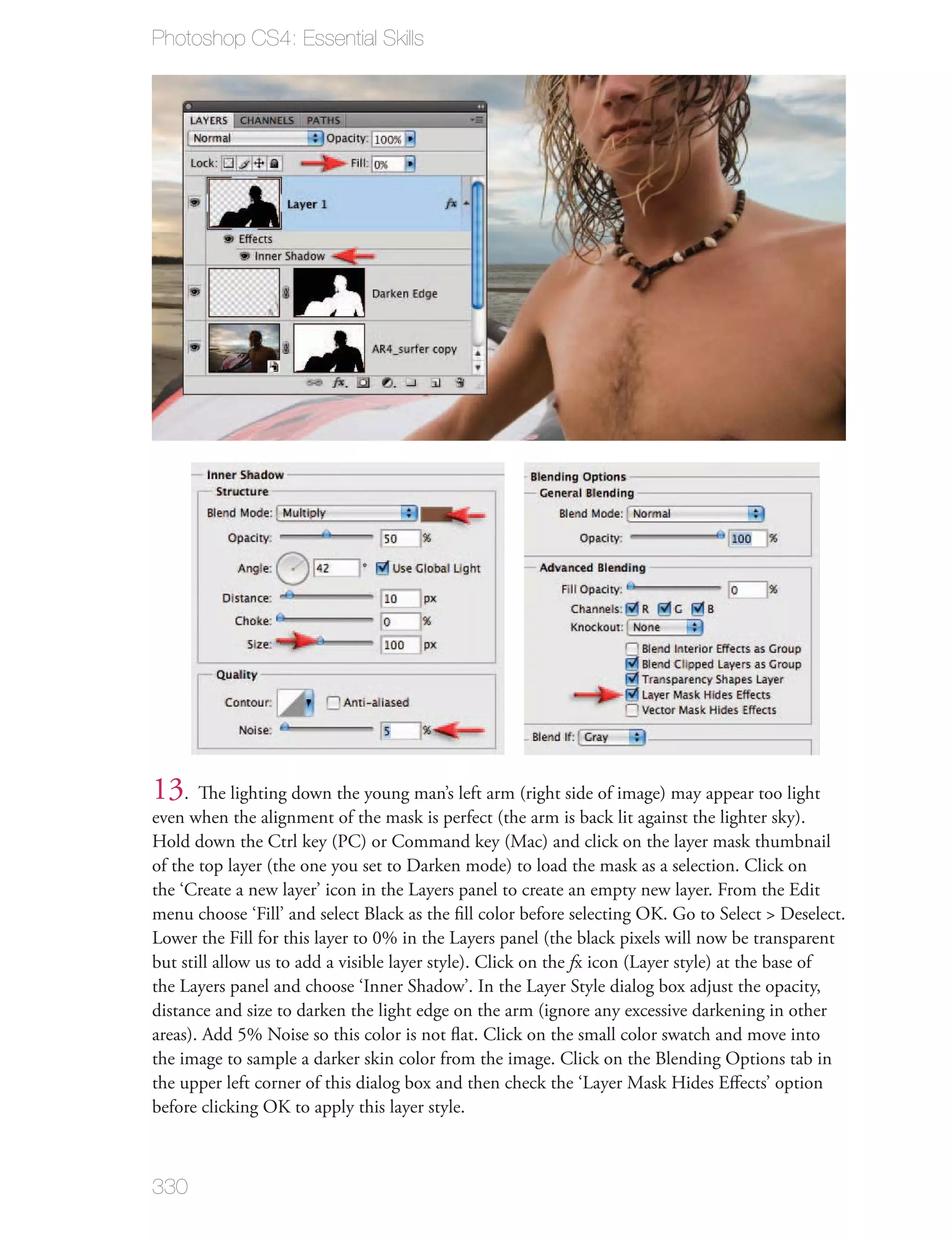 Photoshop CS4: Essential Skills




13. The lighting down the young man’s left arm (right side of image) may appear too light
even when the alignment of the mask is perfect (the arm is back lit against the lighter sky).
Hold down the Ctrl key (PC) or Command key (Mac) and click on the layer mask thumbnail
of the top layer (the one you set to Darken mode) to load the mask as a selection. Click on
the ‘Create a new layer’ icon in the Layers panel to create an empty new layer. From the Edit
menu choose ‘Fill’ and select Black as the ﬁll color before selecting OK. Go to Select > Deselect.
Lower the Fill for this layer to 0% in the Layers panel (the black pixels will now be transparent
but still allow us to add a visible layer style). Click on the fx icon (Layer style) at the base of
the Layers panel and choose ‘Inner Shadow’. In the Layer Style dialog box adjust the opacity,
distance and size to darken the light edge on the arm (ignore any excessive darkening in other
areas). Add 5% Noise so this color is not ﬂat. Click on the small color swatch and move into
the image to sample a darker skin color from the image. Click on the Blending Options tab in
the upper left corner of this dialog box and then check the ‘Layer Mask Hides Eﬀects’ option
before clicking OK to apply this layer style.



330
 