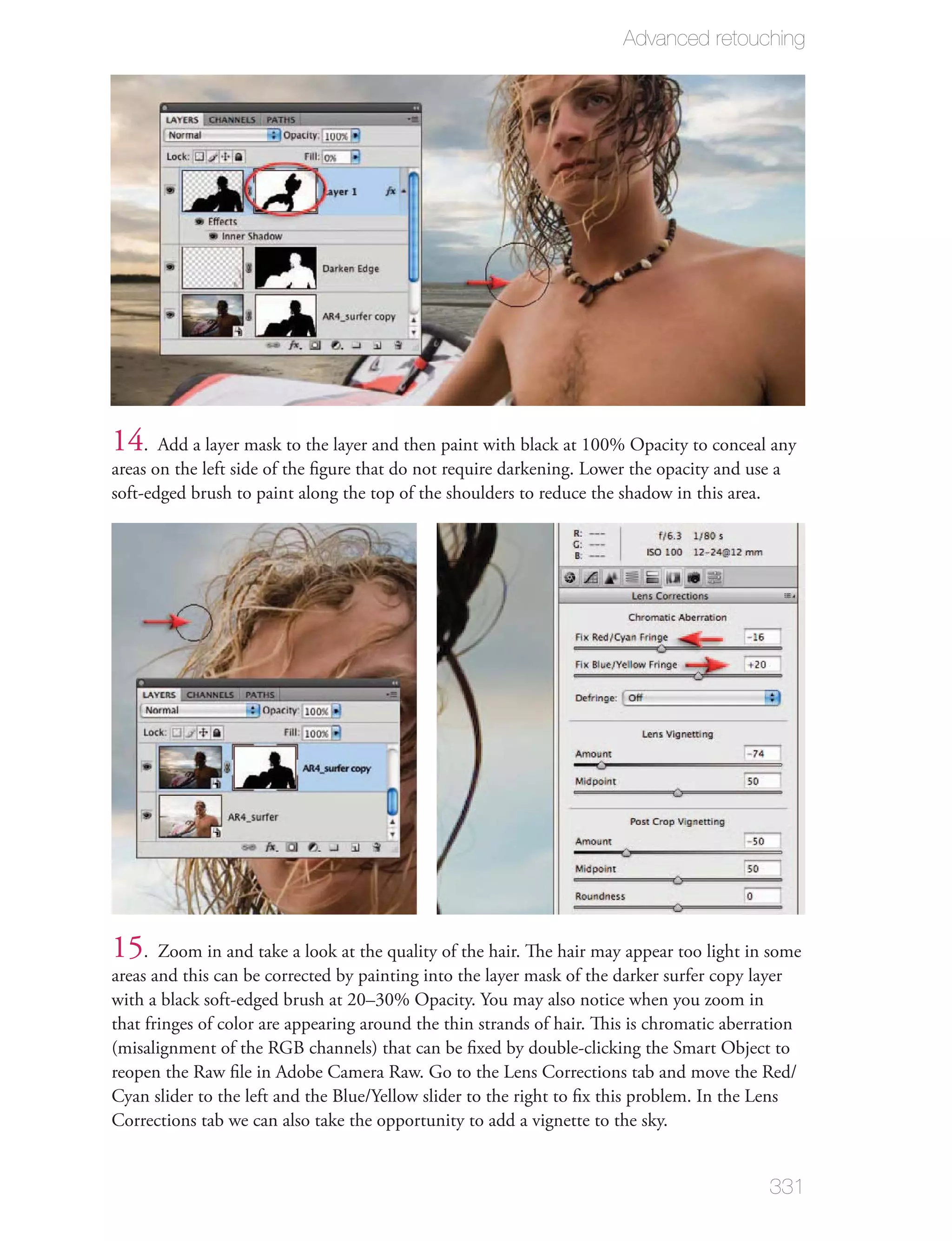 Advanced retouching




14. Add a layer mask to the layer and then paint with black at 100% Opacity to conceal any
areas on the left side of the ﬁgure that do not require darkening. Lower the opacity and use a
soft-edged brush to paint along the top of the shoulders to reduce the shadow in this area.




15. Zoom in and take a look at the quality of the hair. The hair may appear too light in some
areas and this can be corrected by painting into the layer mask of the darker surfer copy layer
with a black soft-edged brush at 20–30% Opacity. You may also notice when you zoom in
that fringes of color are appearing around the thin strands of hair. This is chromatic aberration
(misalignment of the RGB channels) that can be ﬁxed by double-clicking the Smart Object to
reopen the Raw ﬁle in Adobe Camera Raw. Go to the Lens Corrections tab and move the Red/
Cyan slider to the left and the Blue/Yellow slider to the right to ﬁx this problem. In the Lens
Corrections tab we can also take the opportunity to add a vignette to the sky.


                                                                                             331
 