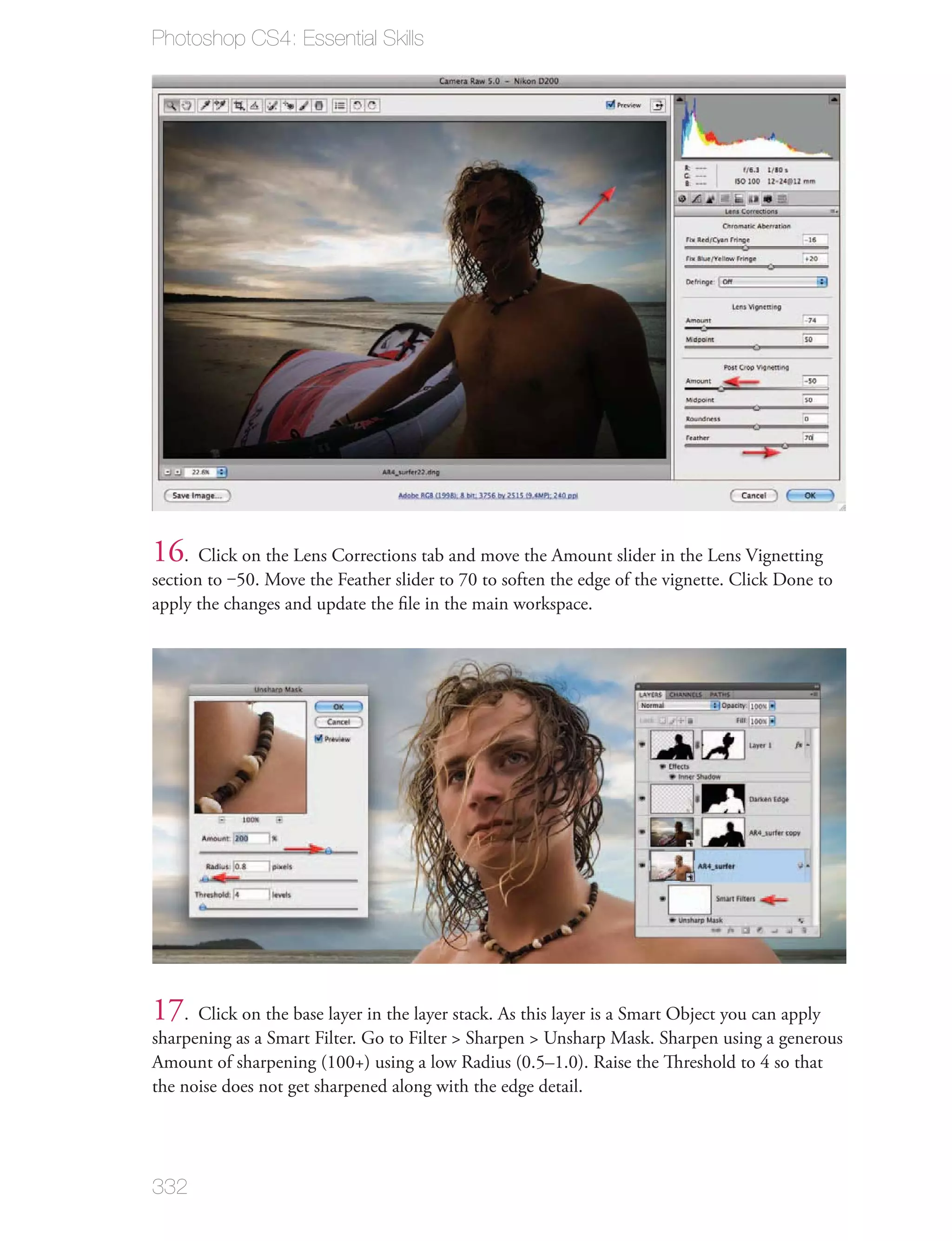 Photoshop CS4: Essential Skills




16. Click on the Lens Corrections tab and move the Amount slider in the Lens Vignetting
section to ‒50. Move the Feather slider to 70 to soften the edge of the vignette. Click Done to
apply the changes and update the ﬁle in the main workspace.




17. Click on the base layer in the layer stack. As this layer is a Smart Object you can apply
sharpening as a Smart Filter. Go to Filter > Sharpen > Unsharp Mask. Sharpen using a generous
Amount of sharpening (100+) using a low Radius (0.5–1.0). Raise the Threshold to 4 so that
the noise does not get sharpened along with the edge detail.




332
 