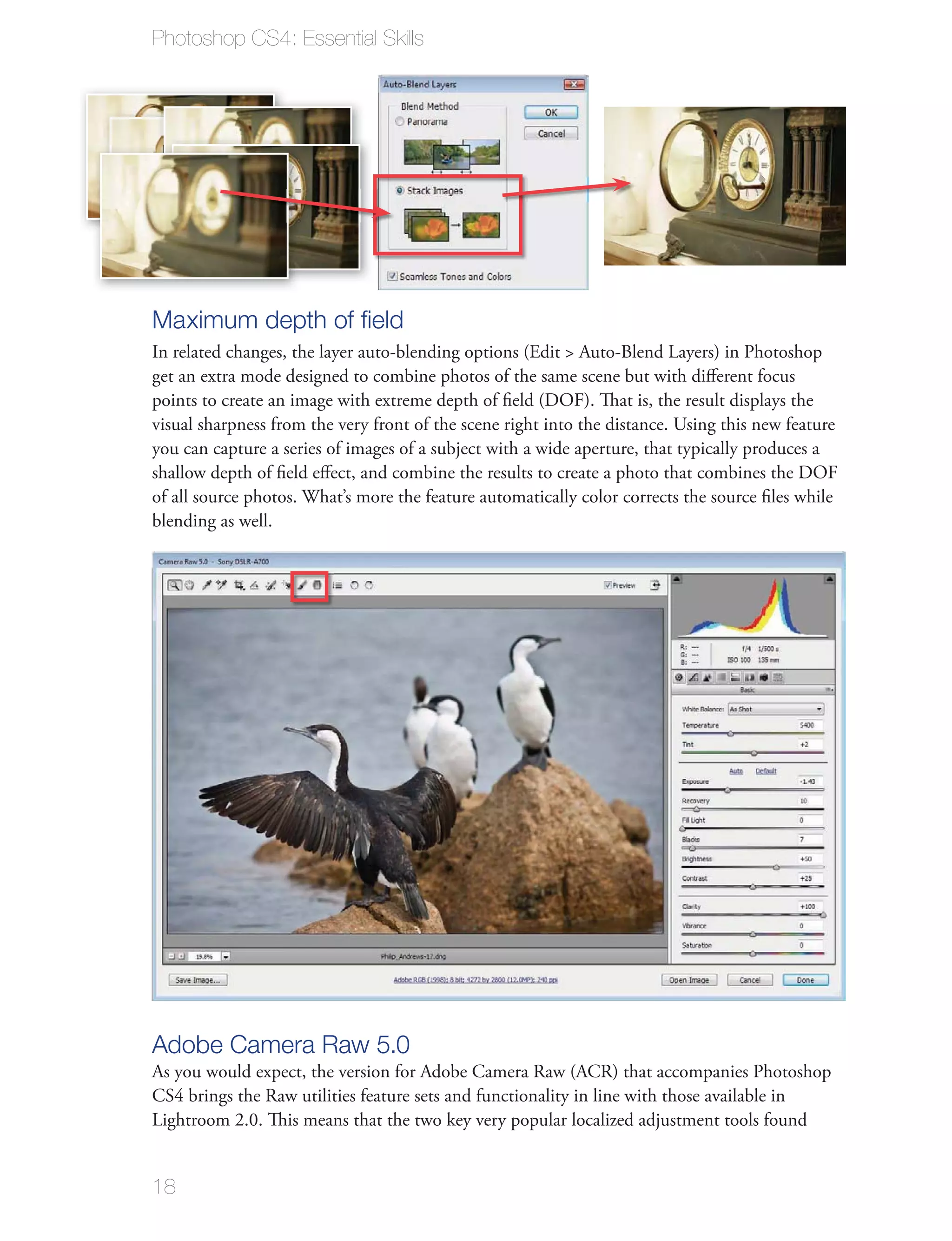 Photoshop CS4: Essential Skills




Maximum depth of ﬁeld
In related changes, the layer auto-blending options (Edit > Auto-Blend Layers) in Photoshop
get an extra mode designed to combine photos of the same scene but with diﬀerent focus
points to create an image with extreme depth of ﬁeld (DOF). That is, the result displays the
visual sharpness from the very front of the scene right into the distance. Using this new feature
you can capture a series of images of a subject with a wide aperture, that typically produces a
shallow depth of ﬁeld eﬀect, and combine the results to create a photo that combines the DOF
of all source photos. What’s more the feature automatically color corrects the source ﬁles while
blending as well.




Adobe Camera Raw 5.0
As you would expect, the version for Adobe Camera Raw (ACR) that accompanies Photoshop
CS4 brings the Raw utilities feature sets and functionality in line with those available in
Lightroom 2.0. This means that the two key very popular localized adjustment tools found


18
 