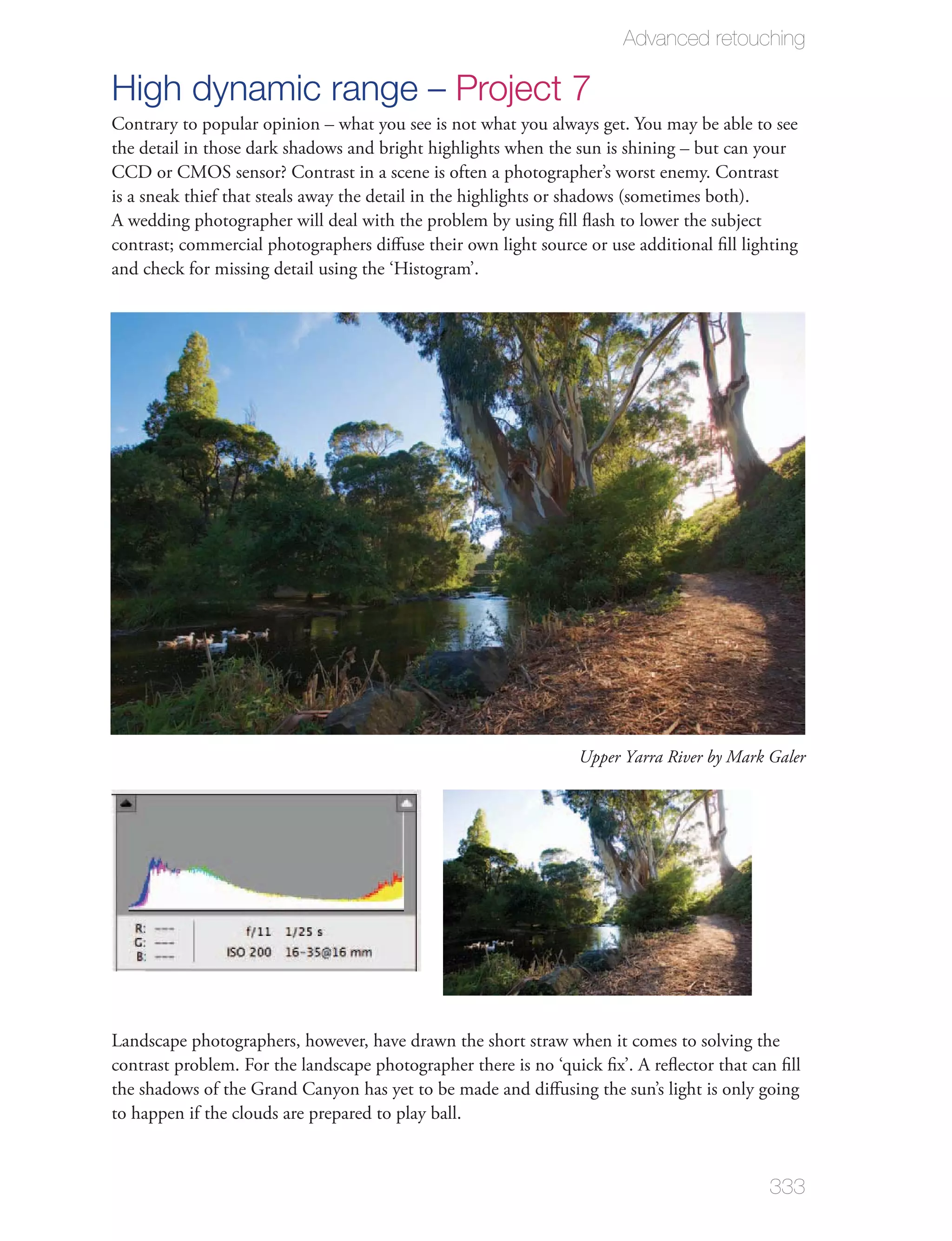 Advanced retouching

High dynamic range – Project 7
Contrary to popular opinion – what you see is not what you always get. You may be able to see
the detail in those dark shadows and bright highlights when the sun is shining – but can your
CCD or CMOS sensor? Contrast in a scene is often a photographer’s worst enemy. Contrast
is a sneak thief that steals away the detail in the highlights or shadows (sometimes both).
A wedding photographer will deal with the problem by using ﬁll ﬂash to lower the subject
contrast; commercial photographers diﬀuse their own light source or use additional ﬁll lighting
and check for missing detail using the ‘Histogram’.




                                                                 Upper Yarra River by Mark Galer




Landscape photographers, however, have drawn the short straw when it comes to solving the
contrast problem. For the landscape photographer there is no ‘quick ﬁx’. A reﬂector that can ﬁll
the shadows of the Grand Canyon has yet to be made and diﬀusing the sun’s light is only going
to happen if the clouds are prepared to play ball.


                                                                                           333
 