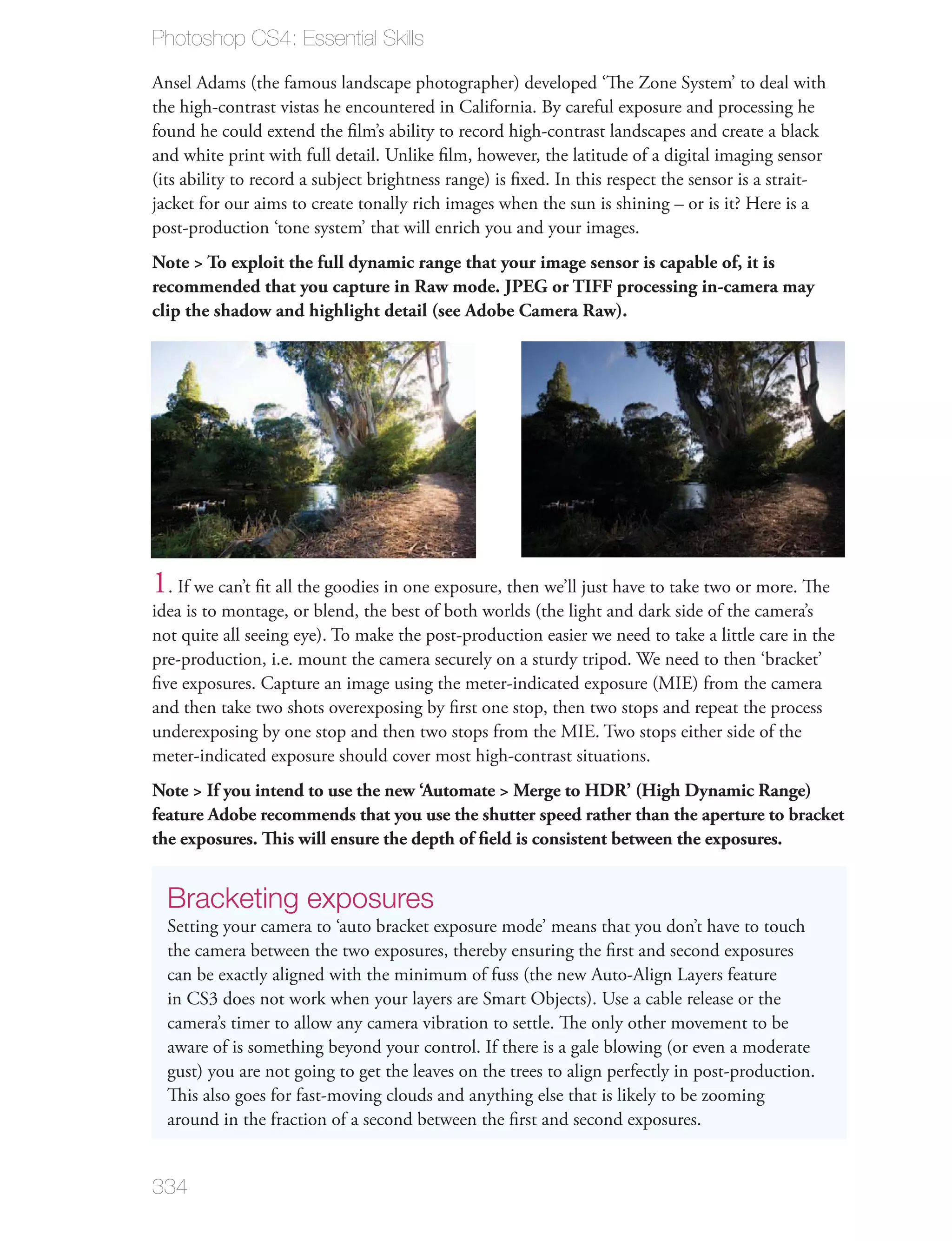 Photoshop CS4: Essential Skills

Ansel Adams (the famous landscape photographer) developed ‘The Zone System’ to deal with
the high-contrast vistas he encountered in California. By careful exposure and processing he
found he could extend the ﬁlm’s ability to record high-contrast landscapes and create a black
and white print with full detail. Unlike ﬁlm, however, the latitude of a digital imaging sensor
(its ability to record a subject brightness range) is ﬁxed. In this respect the sensor is a strait-
jacket for our aims to create tonally rich images when the sun is shining – or is it? Here is a
post-production ‘tone system’ that will enrich you and your images.
Note > To exploit the full dynamic range that your image sensor is capable of, it is
recommended that you capture in Raw mode. JPEG or TIFF processing in-camera may
clip the shadow and highlight detail (see Adobe Camera Raw).




1. If we can’t ﬁt all the goodies in one exposure, then we’ll just have to take two or more. The
idea is to montage, or blend, the best of both worlds (the light and dark side of the camera’s
not quite all seeing eye). To make the post-production easier we need to take a little care in the
pre-production, i.e. mount the camera securely on a sturdy tripod. We need to then ‘bracket’
ﬁve exposures. Capture an image using the meter-indicated exposure (MIE) from the camera
and then take two shots overexposing by ﬁrst one stop, then two stops and repeat the process
underexposing by one stop and then two stops from the MIE. Two stops either side of the
meter-indicated exposure should cover most high-contrast situations.
Note > If you intend to use the new ‘Automate > Merge to HDR’ (High Dynamic Range)
feature Adobe recommends that you use the shutter speed rather than the aperture to bracket
the exposures. This will ensure the depth of ﬁeld is consistent between the exposures.


  Bracketing exposures
  Setting your camera to ‘auto bracket exposure mode’ means that you don’t have to touch
  the camera between the two exposures, thereby ensuring the ﬁrst and second exposures
  can be exactly aligned with the minimum of fuss (the new Auto-Align Layers feature
  in CS3 does not work when your layers are Smart Objects). Use a cable release or the
  camera’s timer to allow any camera vibration to settle. The only other movement to be
  aware of is something beyond your control. If there is a gale blowing (or even a moderate
  gust) you are not going to get the leaves on the trees to align perfectly in post-production.
  This also goes for fast-moving clouds and anything else that is likely to be zooming
  around in the fraction of a second between the ﬁrst and second exposures.


334
 
