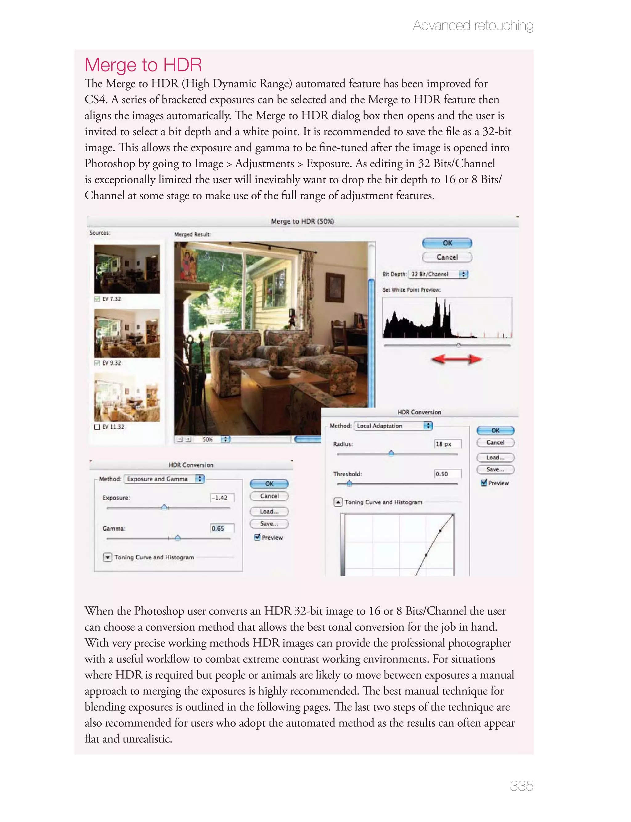 Advanced retouching

Merge to HDR
The Merge to HDR (High Dynamic Range) automated feature has been improved for
CS4. A series of bracketed exposures can be selected and the Merge to HDR feature then
aligns the images automatically. The Merge to HDR dialog box then opens and the user is
invited to select a bit depth and a white point. It is recommended to save the ﬁle as a 32-bit
image. This allows the exposure and gamma to be ﬁne-tuned after the image is opened into
Photoshop by going to Image > Adjustments > Exposure. As editing in 32 Bits/Channel
is exceptionally limited the user will inevitably want to drop the bit depth to 16 or 8 Bits/
Channel at some stage to make use of the full range of adjustment features.




When the Photoshop user converts an HDR 32-bit image to 16 or 8 Bits/Channel the user
can choose a conversion method that allows the best tonal conversion for the job in hand.
With very precise working methods HDR images can provide the professional photographer
with a useful workﬂow to combat extreme contrast working environments. For situations
where HDR is required but people or animals are likely to move between exposures a manual
approach to merging the exposures is highly recommended. The best manual technique for
blending exposures is outlined in the following pages. The last two steps of the technique are
also recommended for users who adopt the automated method as the results can often appear
ﬂat and unrealistic.


                                                                                             335
 