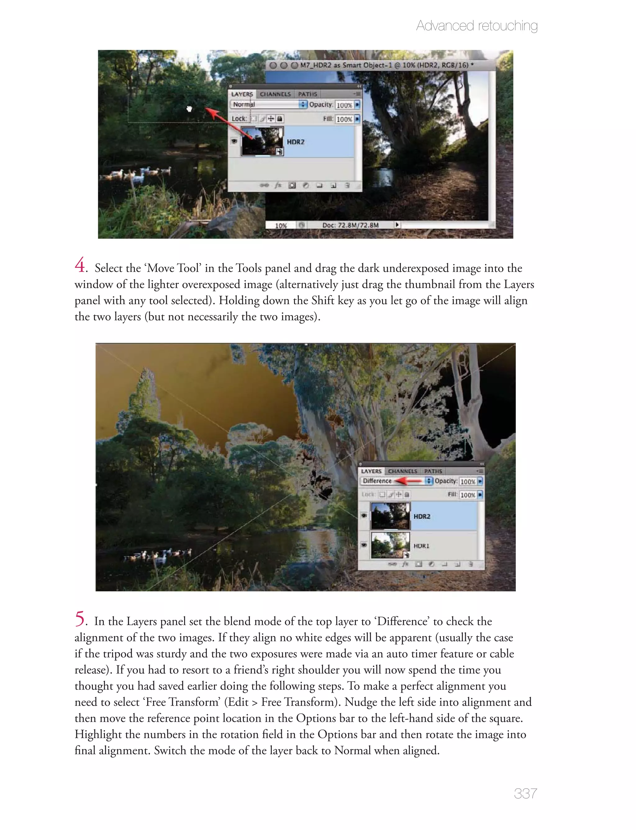 Advanced retouching




4. Select the ‘Move Tool’ in the Tools panel and drag the dark underexposed image into the
window of the lighter overexposed image (alternatively just drag the thumbnail from the Layers
panel with any tool selected). Holding down the Shift key as you let go of the image will align
the two layers (but not necessarily the two images).




5. In the Layers panel set the blend mode of the top layer to ‘Diﬀerence’ to check the
alignment of the two images. If they align no white edges will be apparent (usually the case
if the tripod was sturdy and the two exposures were made via an auto timer feature or cable
release). If you had to resort to a friend’s right shoulder you will now spend the time you
thought you had saved earlier doing the following steps. To make a perfect alignment you
need to select ‘Free Transform’ (Edit > Free Transform). Nudge the left side into alignment and
then move the reference point location in the Options bar to the left-hand side of the square.
Highlight the numbers in the rotation ﬁeld in the Options bar and then rotate the image into
ﬁnal alignment. Switch the mode of the layer back to Normal when aligned.


                                                                                           337
 