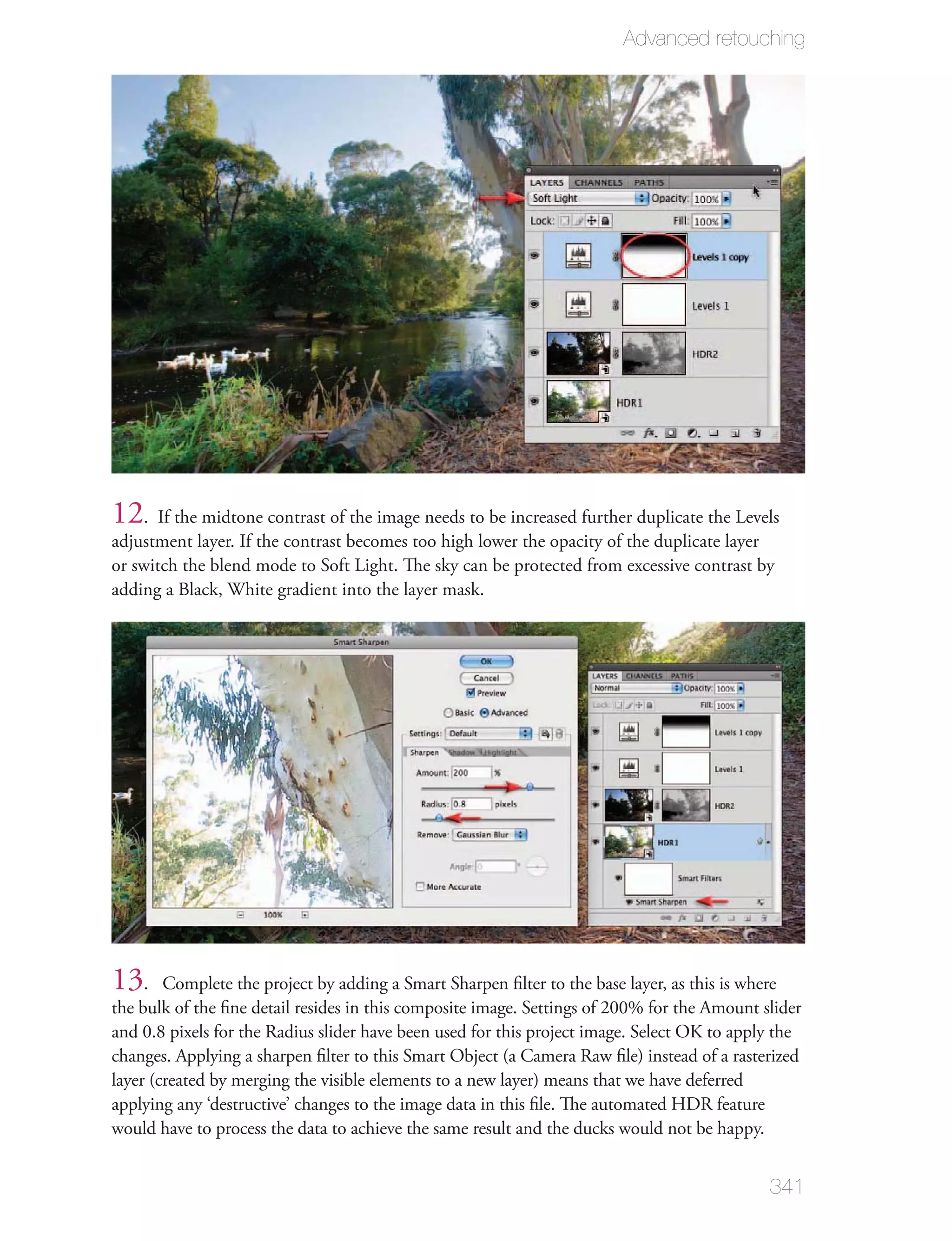 Advanced retouching




12. If the midtone contrast of the image needs to be increased further duplicate the Levels
adjustment layer. If the contrast becomes too high lower the opacity of the duplicate layer
or switch the blend mode to Soft Light. The sky can be protected from excessive contrast by
adding a Black, White gradient into the layer mask.




13.     Complete the project by adding a Smart Sharpen ﬁlter to the base layer, as this is where
the bulk of the ﬁne detail resides in this composite image. Settings of 200% for the Amount slider
and 0.8 pixels for the Radius slider have been used for this project image. Select OK to apply the
changes. Applying a sharpen ﬁlter to this Smart Object (a Camera Raw ﬁle) instead of a rasterized
layer (created by merging the visible elements to a new layer) means that we have deferred
applying any ‘destructive’ changes to the image data in this ﬁle. The automated HDR feature
would have to process the data to achieve the same result and the ducks would not be happy.


                                                                                             341
 
