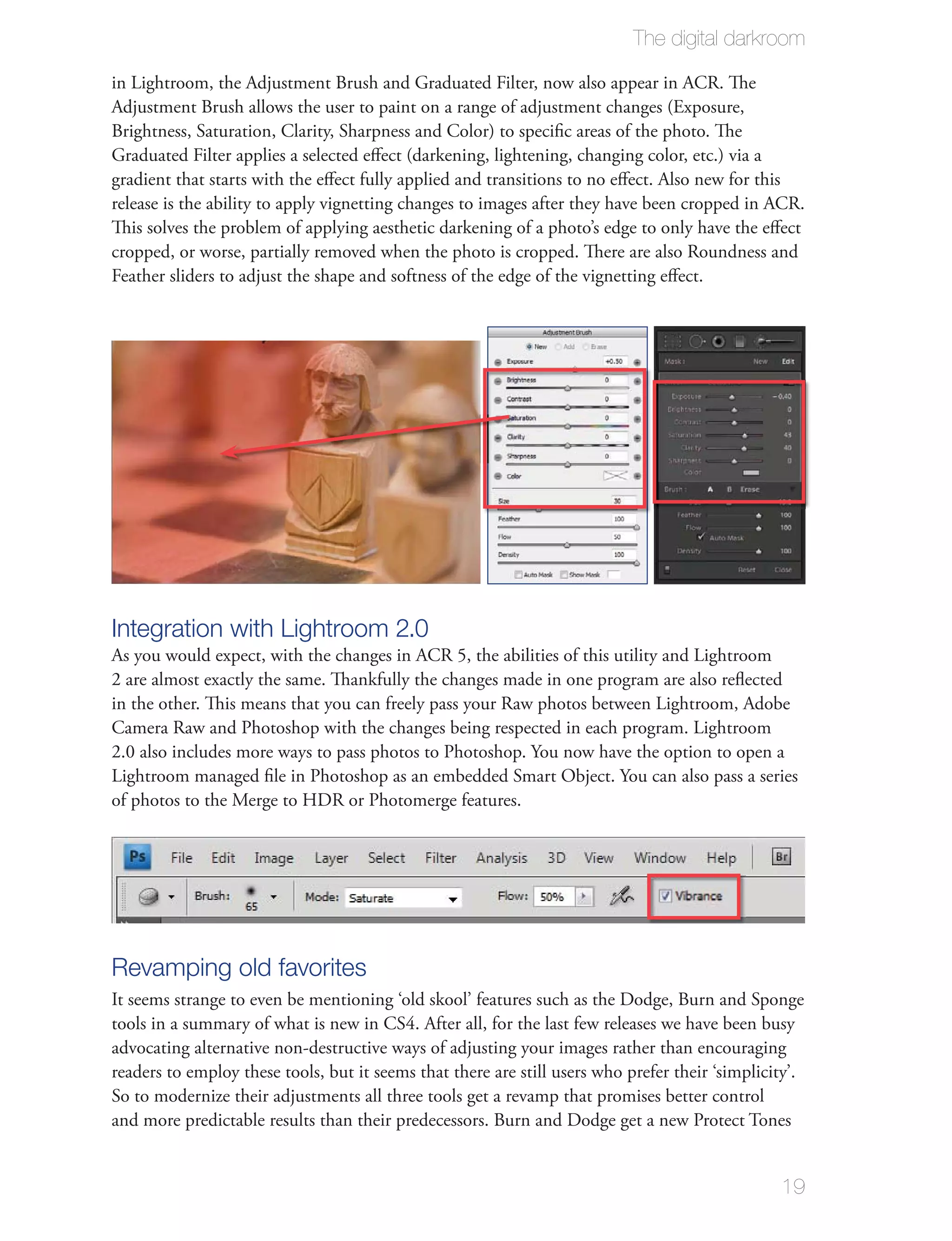 The digital darkroom

in Lightroom, the Adjustment Brush and Graduated Filter, now also appear in ACR. The
Adjustment Brush allows the user to paint on a range of adjustment changes (Exposure,
Brightness, Saturation, Clarity, Sharpness and Color) to speciﬁc areas of the photo. The
Graduated Filter applies a selected eﬀect (darkening, lightening, changing color, etc.) via a
gradient that starts with the eﬀect fully applied and transitions to no eﬀect. Also new for this
release is the ability to apply vignetting changes to images after they have been cropped in ACR.
This solves the problem of applying aesthetic darkening of a photo’s edge to only have the eﬀect
cropped, or worse, partially removed when the photo is cropped. There are also Roundness and
Feather sliders to adjust the shape and softness of the edge of the vignetting eﬀect.




Integration with Lightroom 2.0
As you would expect, with the changes in ACR 5, the abilities of this utility and Lightroom
2 are almost exactly the same. Thankfully the changes made in one program are also reﬂected
in the other. This means that you can freely pass your Raw photos between Lightroom, Adobe
Camera Raw and Photoshop with the changes being respected in each program. Lightroom
2.0 also includes more ways to pass photos to Photoshop. You now have the option to open a
Lightroom managed ﬁle in Photoshop as an embedded Smart Object. You can also pass a series
of photos to the Merge to HDR or Photomerge features.




Revamping old favorites
It seems strange to even be mentioning ‘old skool’ features such as the Dodge, Burn and Sponge
tools in a summary of what is new in CS4. After all, for the last few releases we have been busy
advocating alternative non-destructive ways of adjusting your images rather than encouraging
readers to employ these tools, but it seems that there are still users who prefer their ‘simplicity’.
So to modernize their adjustments all three tools get a revamp that promises better control
and more predictable results than their predecessors. Burn and Dodge get a new Protect Tones


                                                                                                 19
 