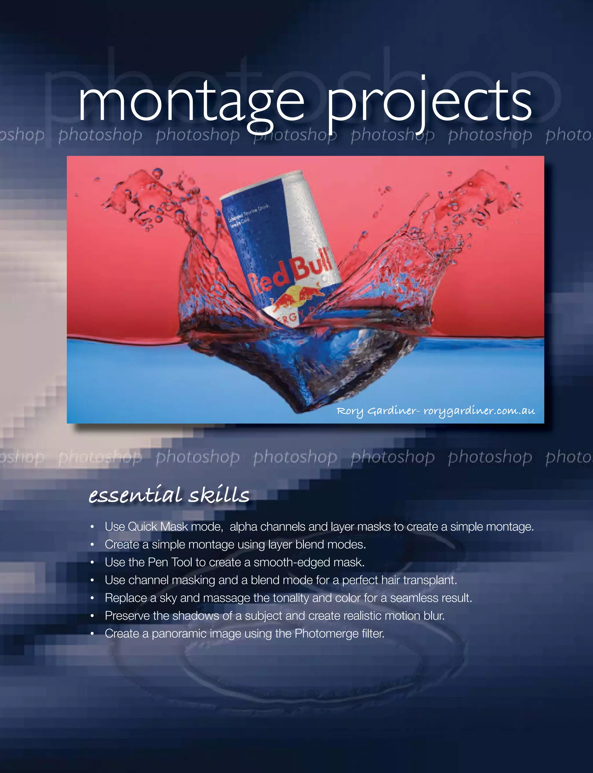 montage projects



                                           Rory Gardiner- rorygardiner.com.au




essential skills
 Use Quick Mask mode, alpha channels and layer masks to create a simple montage.
 Create a simple montage using layer blend modes.
 Use the Pen Tool to create a smooth-edged mask.
 Use channel masking and a blend mode for a perfect hair transplant.
 Replace a sky and massage the tonality and color for a seamless result.
 Preserve the shadows of a subject and create realistic motion blur.
 Create a panoramic image using the Photomerge ﬁlter.
 