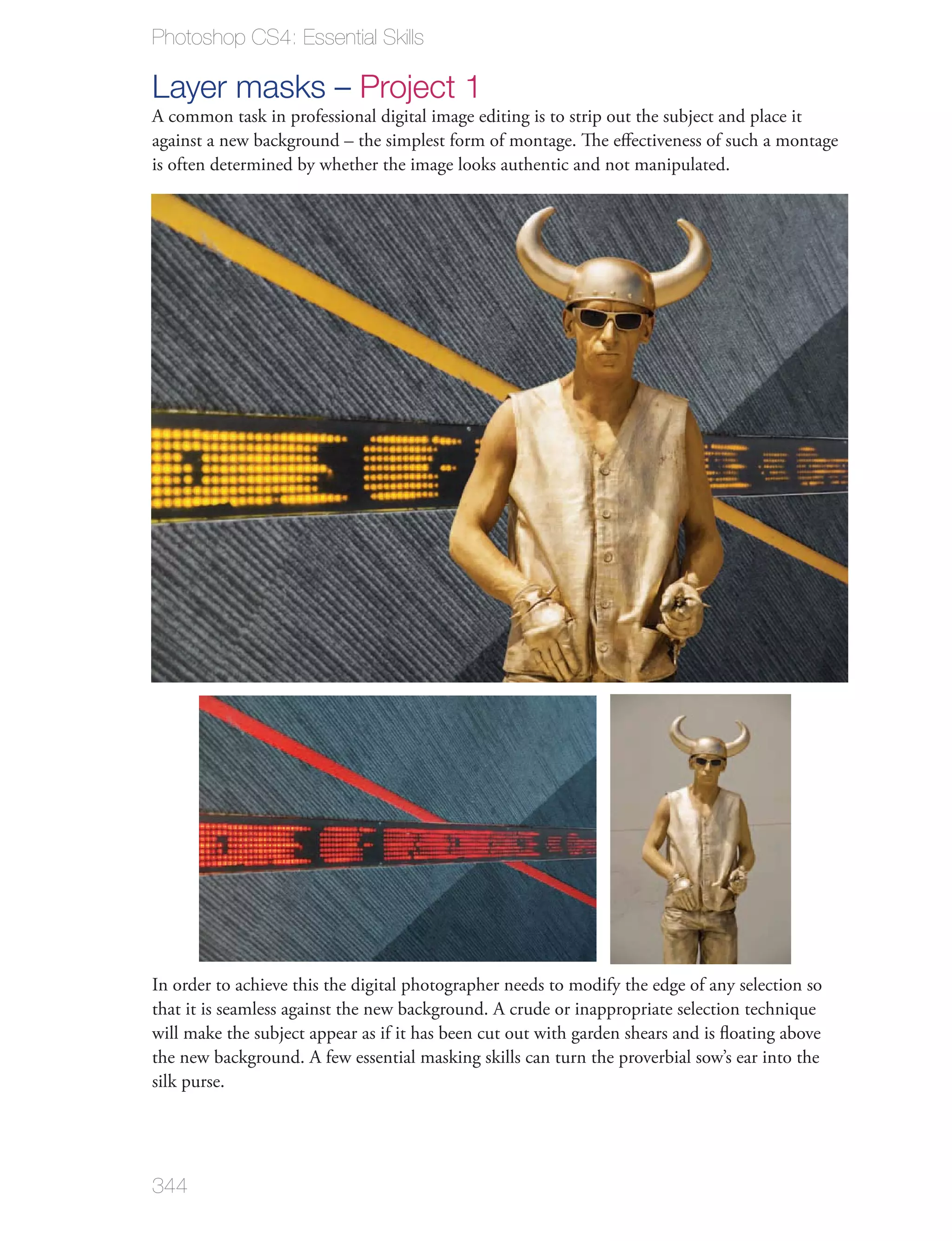 Photoshop CS4: Essential Skills

Layer masks – Project 1
A common task in professional digital image editing is to strip out the subject and place it
against a new background – the simplest form of montage. The eﬀectiveness of such a montage
is often determined by whether the image looks authentic and not manipulated.




In order to achieve this the digital photographer needs to modify the edge of any selection so
that it is seamless against the new background. A crude or inappropriate selection technique
will make the subject appear as if it has been cut out with garden shears and is ﬂoating above
the new background. A few essential masking skills can turn the proverbial sow’s ear into the
silk purse.




344
 