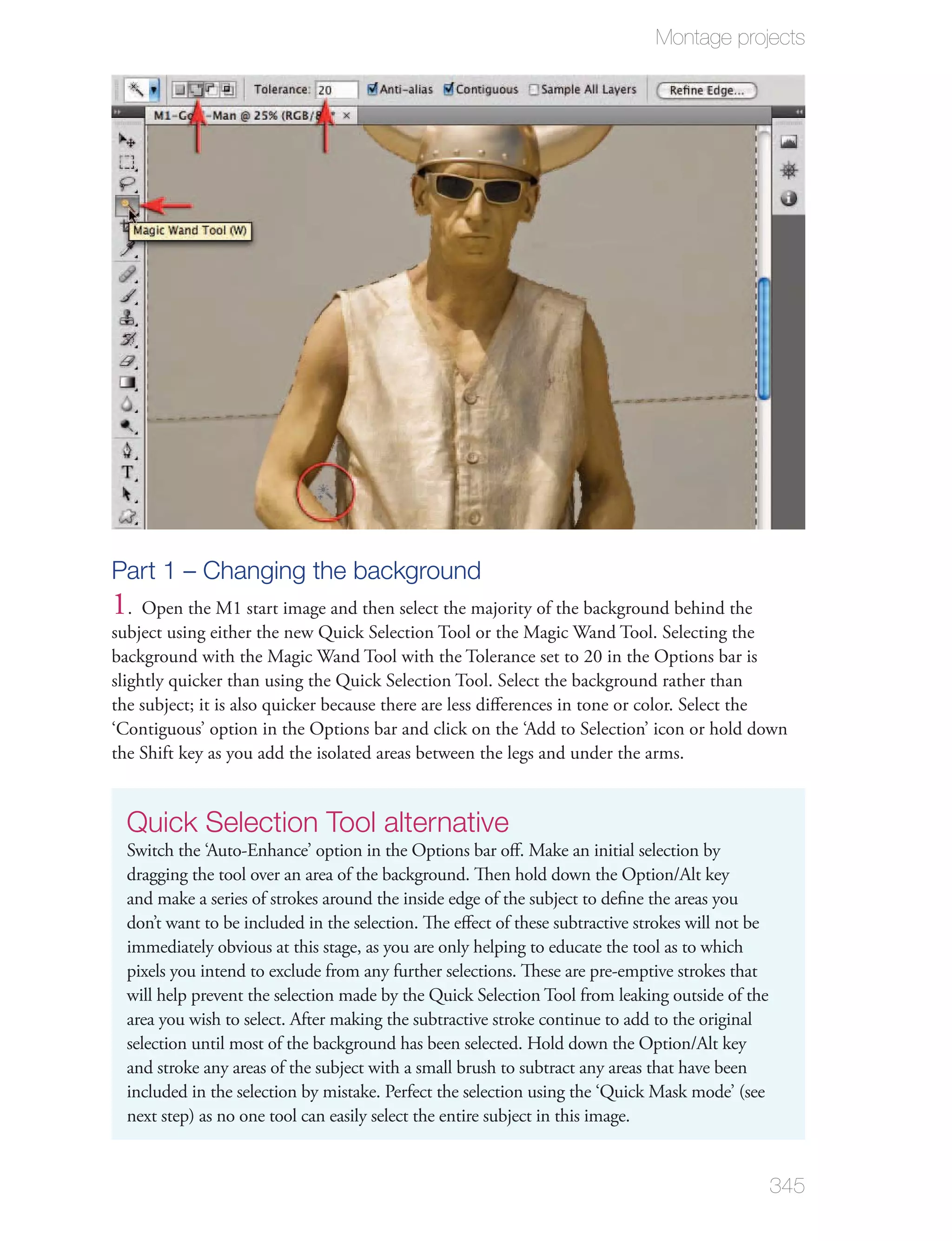 Montage projects




Part 1 – Changing the background
1. Open the M1 start image and then select the majority of the background behind the
subject using either the new Quick Selection Tool or the Magic Wand Tool. Selecting the
background with the Magic Wand Tool with the Tolerance set to 20 in the Options bar is
slightly quicker than using the Quick Selection Tool. Select the background rather than
the subject; it is also quicker because there are less diﬀerences in tone or color. Select the
‘Contiguous’ option in the Options bar and click on the ‘Add to Selection’ icon or hold down
the Shift key as you add the isolated areas between the legs and under the arms.


  Quick Selection Tool alternative
  Switch the ‘Auto-Enhance’ option in the Options bar oﬀ. Make an initial selection by
  dragging the tool over an area of the background. Then hold down the Option/Alt key
  and make a series of strokes around the inside edge of the subject to deﬁne the areas you
  don’t want to be included in the selection. The eﬀect of these subtractive strokes will not be
  immediately obvious at this stage, as you are only helping to educate the tool as to which
  pixels you intend to exclude from any further selections. These are pre-emptive strokes that
  will help prevent the selection made by the Quick Selection Tool from leaking outside of the
  area you wish to select. After making the subtractive stroke continue to add to the original
  selection until most of the background has been selected. Hold down the Option/Alt key
  and stroke any areas of the subject with a small brush to subtract any areas that have been
  included in the selection by mistake. Perfect the selection using the ‘Quick Mask mode’ (see
  next step) as no one tool can easily select the entire subject in this image.


                                                                                                   345
 