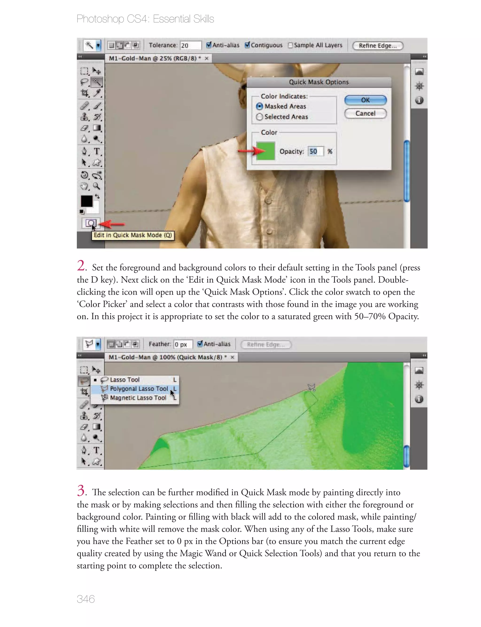 Photoshop CS4: Essential Skills




2. Set the foreground and background colors to their default setting in the Tools panel (press
the D key). Next click on the ‘Edit in Quick Mask Mode’ icon in the Tools panel. Double-
clicking the icon will open up the ‘Quick Mask Options’. Click the color swatch to open the
‘Color Picker’ and select a color that contrasts with those found in the image you are working
on. In this project it is appropriate to set the color to a saturated green with 50–70% Opacity.




3. The selection can be further modiﬁed in Quick Mask mode by painting directly into
the mask or by making selections and then ﬁlling the selection with either the foreground or
background color. Painting or ﬁlling with black will add to the colored mask, while painting/
ﬁlling with white will remove the mask color. When using any of the Lasso Tools, make sure
you have the Feather set to 0 px in the Options bar (to ensure you match the current edge
quality created by using the Magic Wand or Quick Selection Tools) and that you return to the
starting point to complete the selection.


346
 