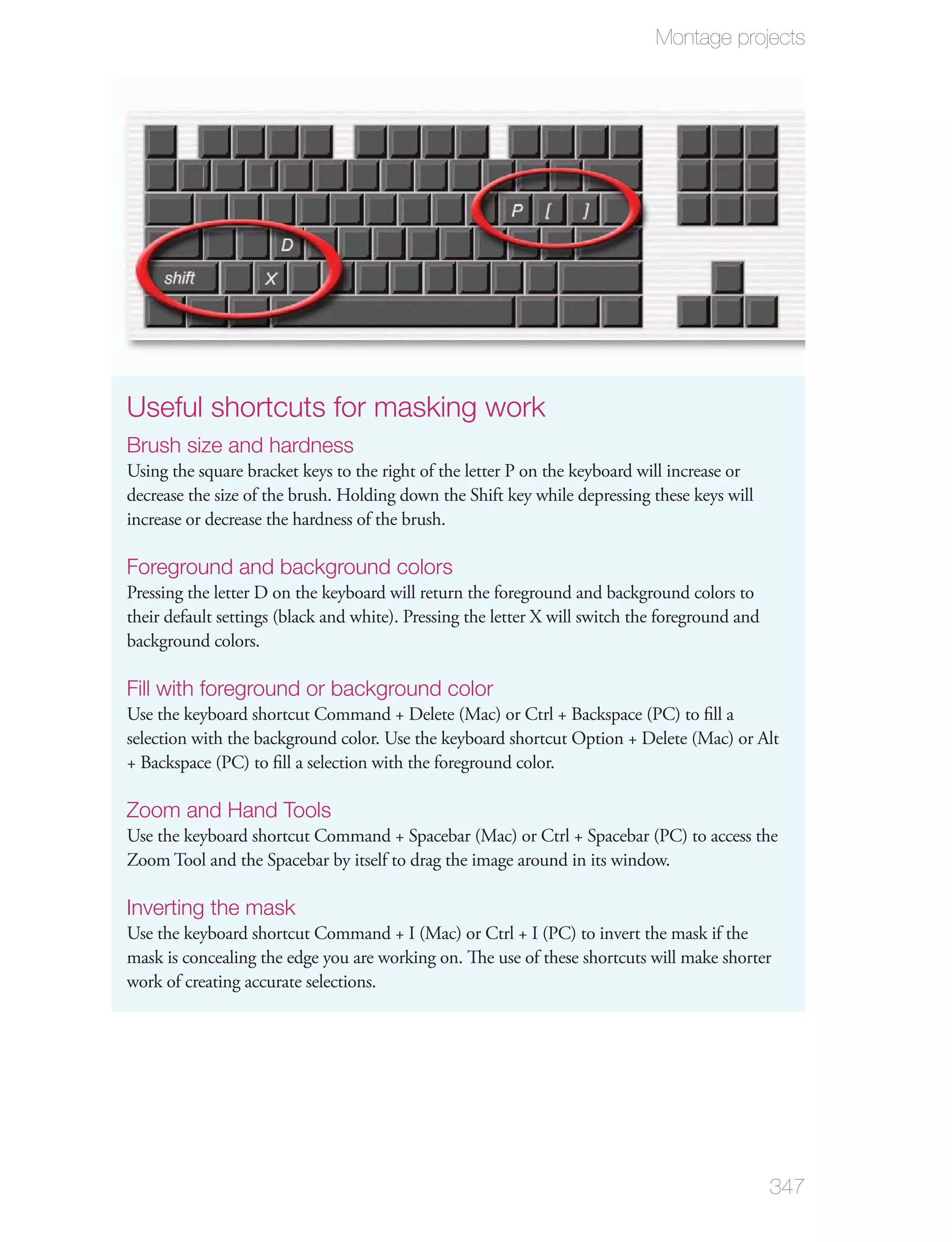 Montage projects




Useful shortcuts for masking work
Brush size and hardness
Using the square bracket keys to the right of the letter P on the keyboard will increase or
decrease the size of the brush. Holding down the Shift key while depressing these keys will
increase or decrease the hardness of the brush.

Foreground and background colors
Pressing the letter D on the keyboard will return the foreground and background colors to
their default settings (black and white). Pressing the letter X will switch the foreground and
background colors.

Fill with foreground or background color
Use the keyboard shortcut Command + Delete (Mac) or Ctrl + Backspace (PC) to ﬁll a
selection with the background color. Use the keyboard shortcut Option + Delete (Mac) or Alt
+ Backspace (PC) to ﬁll a selection with the foreground color.

Zoom and Hand Tools
Use the keyboard shortcut Command + Spacebar (Mac) or Ctrl + Spacebar (PC) to access the
Zoom Tool and the Spacebar by itself to drag the image around in its window.

Inverting the mask
Use the keyboard shortcut Command + I (Mac) or Ctrl + I (PC) to invert the mask if the
mask is concealing the edge you are working on. The use of these shortcuts will make shorter
work of creating accurate selections.




                                                                                                 347
 