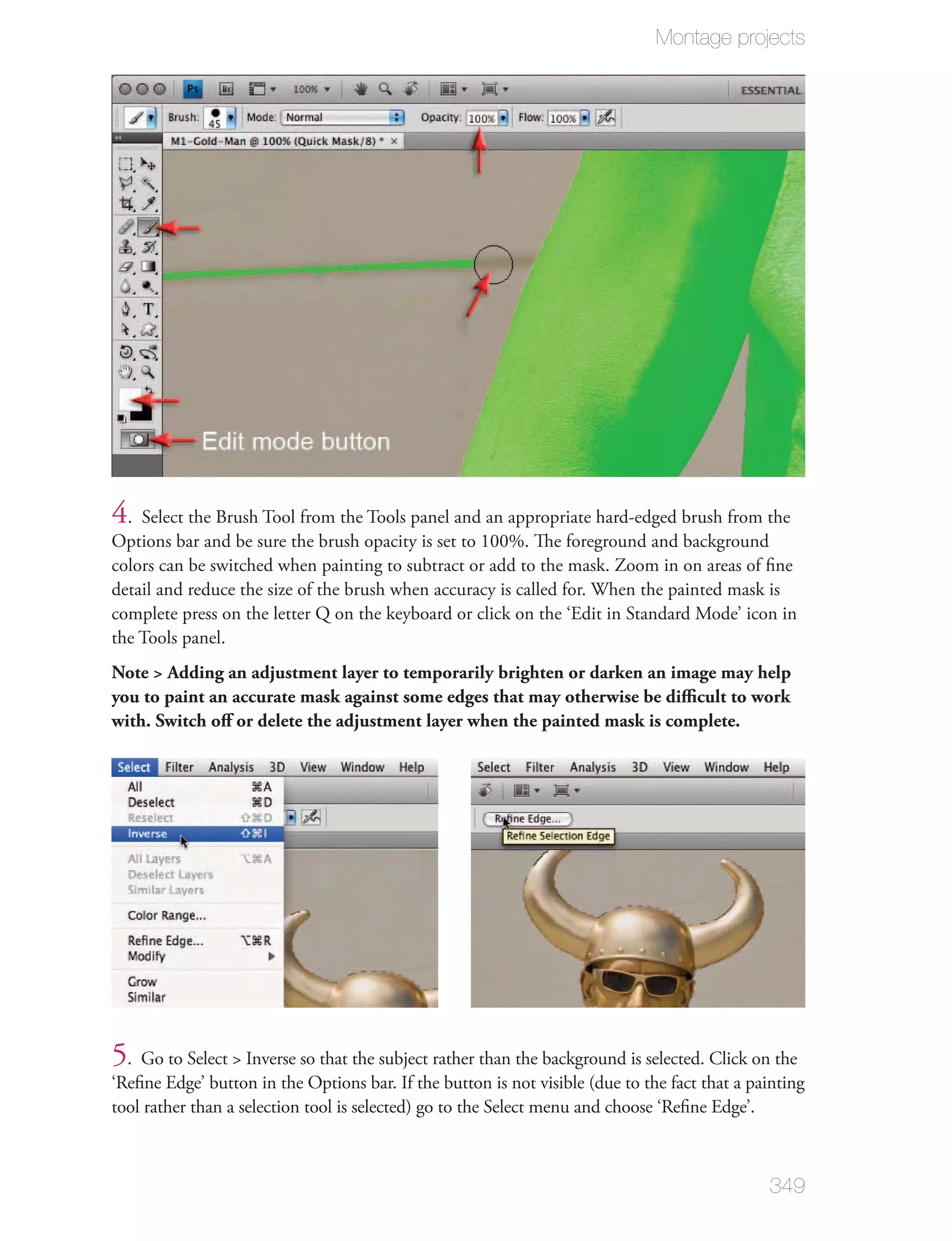Montage projects




4. Select the Brush Tool from the Tools panel and an appropriate hard-edged brush from the
Options bar and be sure the brush opacity is set to 100%. The foreground and background
colors can be switched when painting to subtract or add to the mask. Zoom in on areas of ﬁne
detail and reduce the size of the brush when accuracy is called for. When the painted mask is
complete press on the letter Q on the keyboard or click on the ‘Edit in Standard Mode’ icon in
the Tools panel.
Note > Adding an adjustment layer to temporarily brighten or darken an image may help
you to paint an accurate mask against some edges that may otherwise be diﬃcult to work
with. Switch oﬀ or delete the adjustment layer when the painted mask is complete.




5. Go to Select > Inverse so that the subject rather than the background is selected. Click on the
‘Reﬁne Edge’ button in the Options bar. If the button is not visible (due to the fact that a painting
tool rather than a selection tool is selected) go to the Select menu and choose ‘Reﬁne Edge’.



                                                                                               349
 