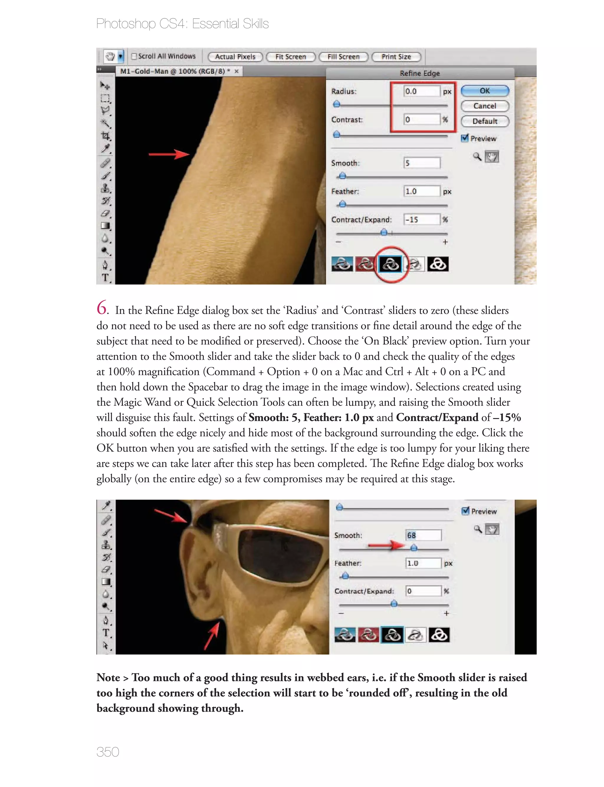 Photoshop CS4: Essential Skills




6. In the Reﬁne Edge dialog box set the ‘Radius’ and ‘Contrast’ sliders to zero (these sliders
do not need to be used as there are no soft edge transitions or ﬁne detail around the edge of the
subject that need to be modiﬁed or preserved). Choose the ‘On Black’ preview option. Turn your
attention to the Smooth slider and take the slider back to 0 and check the quality of the edges
at 100% magniﬁcation (Command + Option + 0 on a Mac and Ctrl + Alt + 0 on a PC and
then hold down the Spacebar to drag the image in the image window). Selections created using
the Magic Wand or Quick Selection Tools can often be lumpy, and raising the Smooth slider
will disguise this fault. Settings of Smooth: 5, Feather: 1.0 px and Contract/Expand of –15%
should soften the edge nicely and hide most of the background surrounding the edge. Click the
OK button when you are satisﬁed with the settings. If the edge is too lumpy for your liking there
are steps we can take later after this step has been completed. The Reﬁne Edge dialog box works
globally (on the entire edge) so a few compromises may be required at this stage.




Note > Too much of a good thing results in webbed ears, i.e. if the Smooth slider is raised
too high the corners of the selection will start to be ‘rounded oﬀ’, resulting in the old
background showing through.


350
 