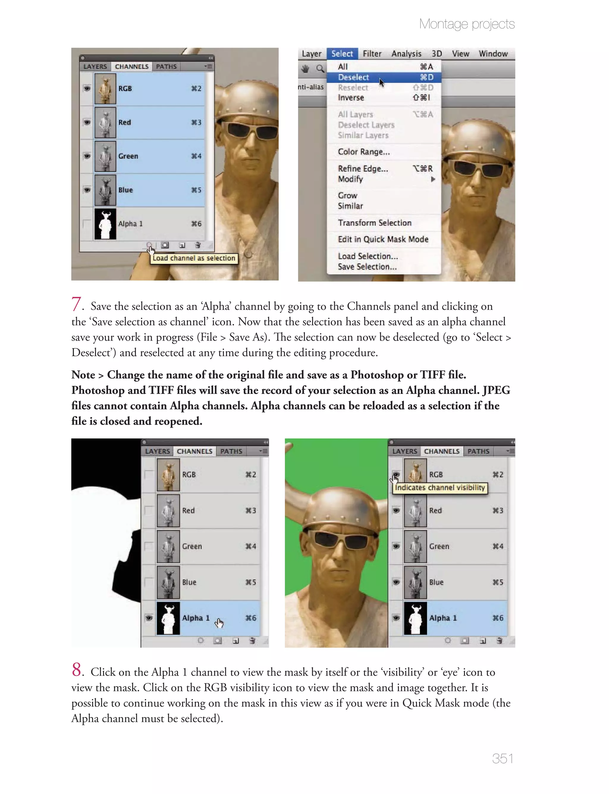 Montage projects




7. Save the selection as an ‘Alpha’ channel by going to the Channels panel and clicking on
the ‘Save selection as channel’ icon. Now that the selection has been saved as an alpha channel
save your work in progress (File > Save As). The selection can now be deselected (go to ‘Select >
Deselect’) and reselected at any time during the editing procedure.
Note > Change the name of the original ﬁle and save as a Photoshop or TIFF ﬁle.
Photoshop and TIFF ﬁles will save the record of your selection as an Alpha channel. JPEG
ﬁles cannot contain Alpha channels. Alpha channels can be reloaded as a selection if the
ﬁle is closed and reopened.




8. Click on the Alpha 1 channel to view the mask by itself or the ‘visibility’ or ‘eye’ icon to
view the mask. Click on the RGB visibility icon to view the mask and image together. It is
possible to continue working on the mask in this view as if you were in Quick Mask mode (the
Alpha channel must be selected).


                                                                                              351
 