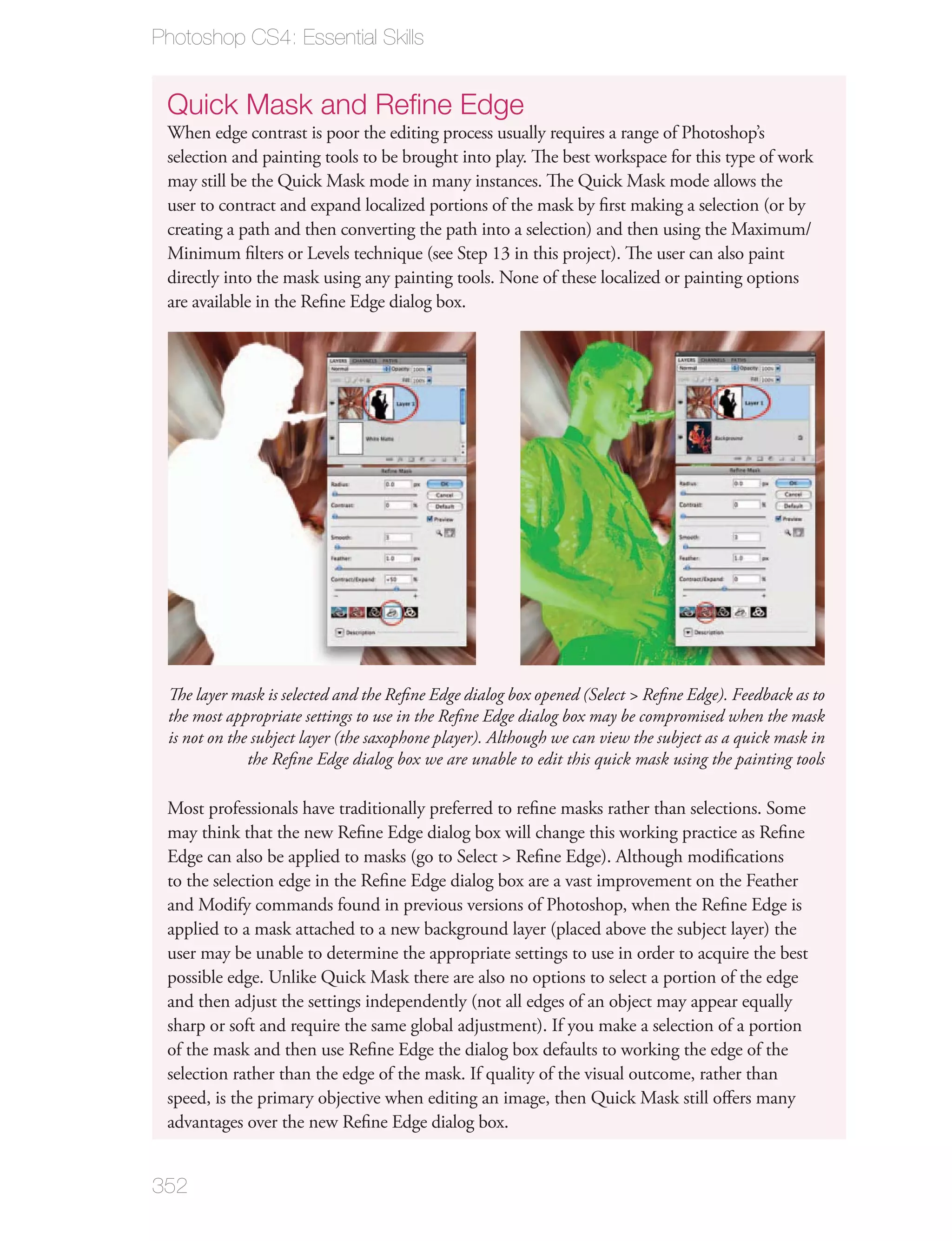 Photoshop CS4: Essential Skills


 Quick Mask and Reﬁne Edge
 When edge contrast is poor the editing process usually requires a range of Photoshop’s
 selection and painting tools to be brought into play. The best workspace for this type of work
 may still be the Quick Mask mode in many instances. The Quick Mask mode allows the
 user to contract and expand localized portions of the mask by ﬁrst making a selection (or by
 creating a path and then converting the path into a selection) and then using the Maximum/
 Minimum ﬁlters or Levels technique (see Step 13 in this project). The user can also paint
 directly into the mask using any painting tools. None of these localized or painting options
 are available in the Reﬁne Edge dialog box.




 The layer mask is selected and the Reﬁne Edge dialog box opened (Select > Reﬁne Edge). Feedback as to
 the most appropriate settings to use in the Reﬁne Edge dialog box may be compromised when the mask
 is not on the subject layer (the saxophone player). Although we can view the subject as a quick mask in
              the Reﬁne Edge dialog box we are unable to edit this quick mask using the painting tools

 Most professionals have traditionally preferred to reﬁne masks rather than selections. Some
 may think that the new Reﬁne Edge dialog box will change this working practice as Reﬁne
 Edge can also be applied to masks (go to Select > Reﬁne Edge). Although modiﬁcations
 to the selection edge in the Reﬁne Edge dialog box are a vast improvement on the Feather
 and Modify commands found in previous versions of Photoshop, when the Reﬁne Edge is
 applied to a mask attached to a new background layer (placed above the subject layer) the
 user may be unable to determine the appropriate settings to use in order to acquire the best
 possible edge. Unlike Quick Mask there are also no options to select a portion of the edge
 and then adjust the settings independently (not all edges of an object may appear equally
 sharp or soft and require the same global adjustment). If you make a selection of a portion
 of the mask and then use Reﬁne Edge the dialog box defaults to working the edge of the
 selection rather than the edge of the mask. If quality of the visual outcome, rather than
 speed, is the primary objective when editing an image, then Quick Mask still oﬀers many
 advantages over the new Reﬁne Edge dialog box.


352
 