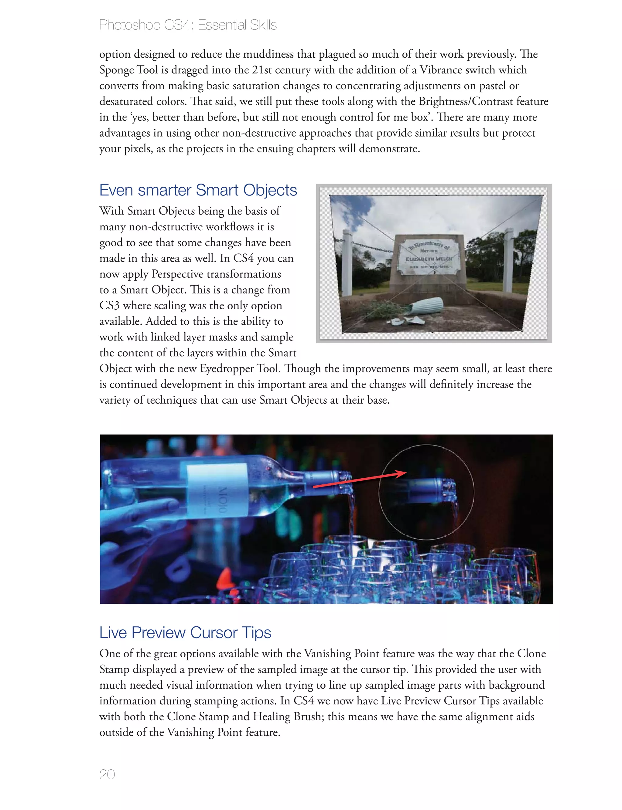 Photoshop CS4: Essential Skills

option designed to reduce the muddiness that plagued so much of their work previously. The
Sponge Tool is dragged into the 21st century with the addition of a Vibrance switch which
converts from making basic saturation changes to concentrating adjustments on pastel or
desaturated colors. That said, we still put these tools along with the Brightness/Contrast feature
in the ‘yes, better than before, but still not enough control for me box’. There are many more
advantages in using other non-destructive approaches that provide similar results but protect
your pixels, as the projects in the ensuing chapters will demonstrate.


Even smarter Smart Objects
With Smart Objects being the basis of
many non-destructive workﬂows it is
good to see that some changes have been
made in this area as well. In CS4 you can
now apply Perspective transformations
to a Smart Object. This is a change from
CS3 where scaling was the only option
available. Added to this is the ability to
work with linked layer masks and sample
the content of the layers within the Smart
Object with the new Eyedropper Tool. Though the improvements may seem small, at least there
is continued development in this important area and the changes will deﬁnitely increase the
variety of techniques that can use Smart Objects at their base.




Live Preview Cursor Tips
One of the great options available with the Vanishing Point feature was the way that the Clone
Stamp displayed a preview of the sampled image at the cursor tip. This provided the user with
much needed visual information when trying to line up sampled image parts with background
information during stamping actions. In CS4 we now have Live Preview Cursor Tips available
with both the Clone Stamp and Healing Brush; this means we have the same alignment aids
outside of the Vanishing Point feature.


20
 