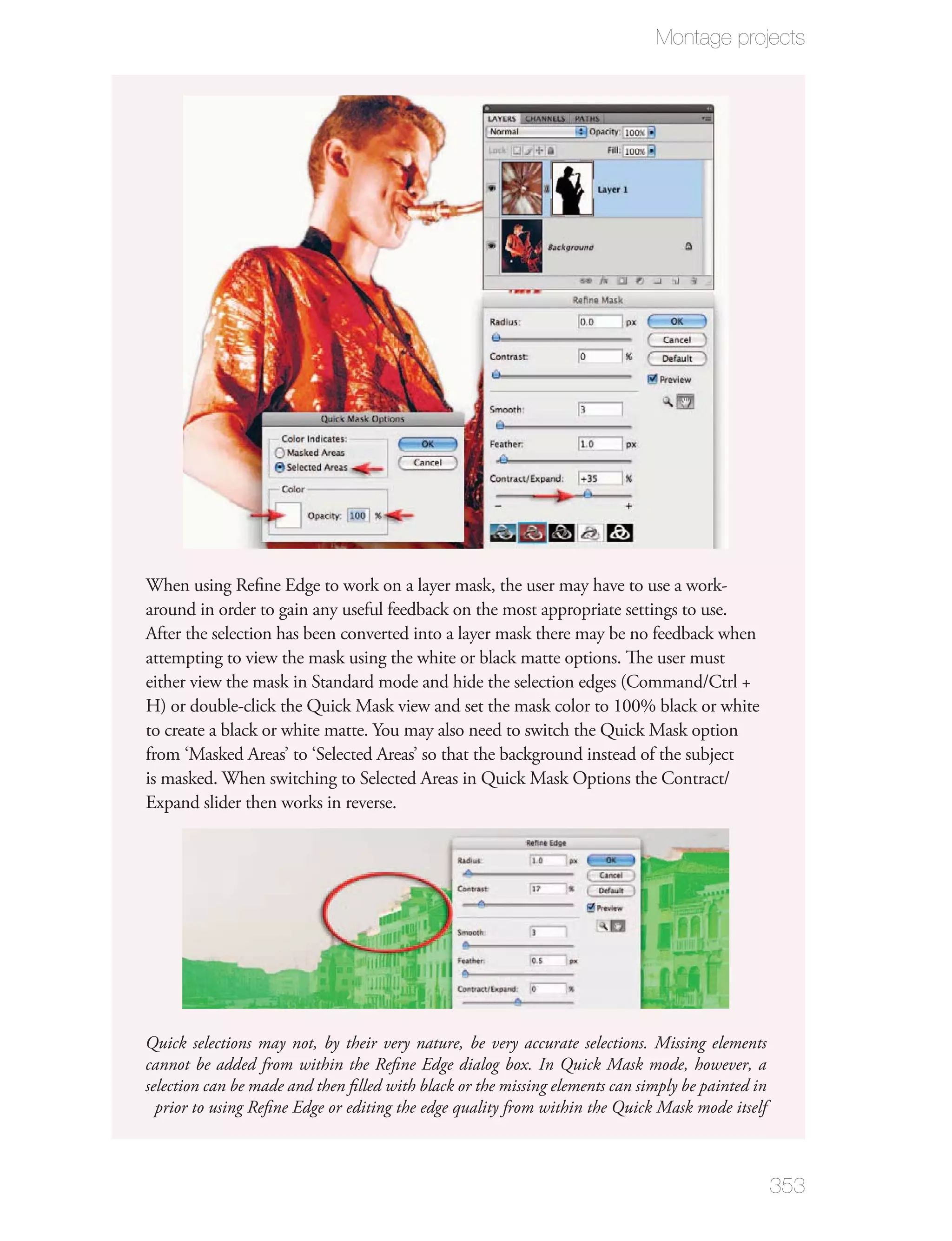 Montage projects




When using Reﬁne Edge to work on a layer mask, the user may have to use a work-
around in order to gain any useful feedback on the most appropriate settings to use.
After the selection has been converted into a layer mask there may be no feedback when
attempting to view the mask using the white or black matte options. The user must
either view the mask in Standard mode and hide the selection edges (Command/Ctrl +
H) or double-click the Quick Mask view and set the mask color to 100% black or white
to create a black or white matte. You may also need to switch the Quick Mask option
from ‘Masked Areas’ to ‘Selected Areas’ so that the background instead of the subject
is masked. When switching to Selected Areas in Quick Mask Options the Contract/
Expand slider then works in reverse.




Quick selections may not, by their very nature, be very accurate selections. Missing elements
cannot be added from within the Reﬁne Edge dialog box. In Quick Mask mode, however, a
selection can be made and then ﬁlled with black or the missing elements can simply be painted in
  prior to using Reﬁne Edge or editing the edge quality from within the Quick Mask mode itself



                                                                                                   353
 