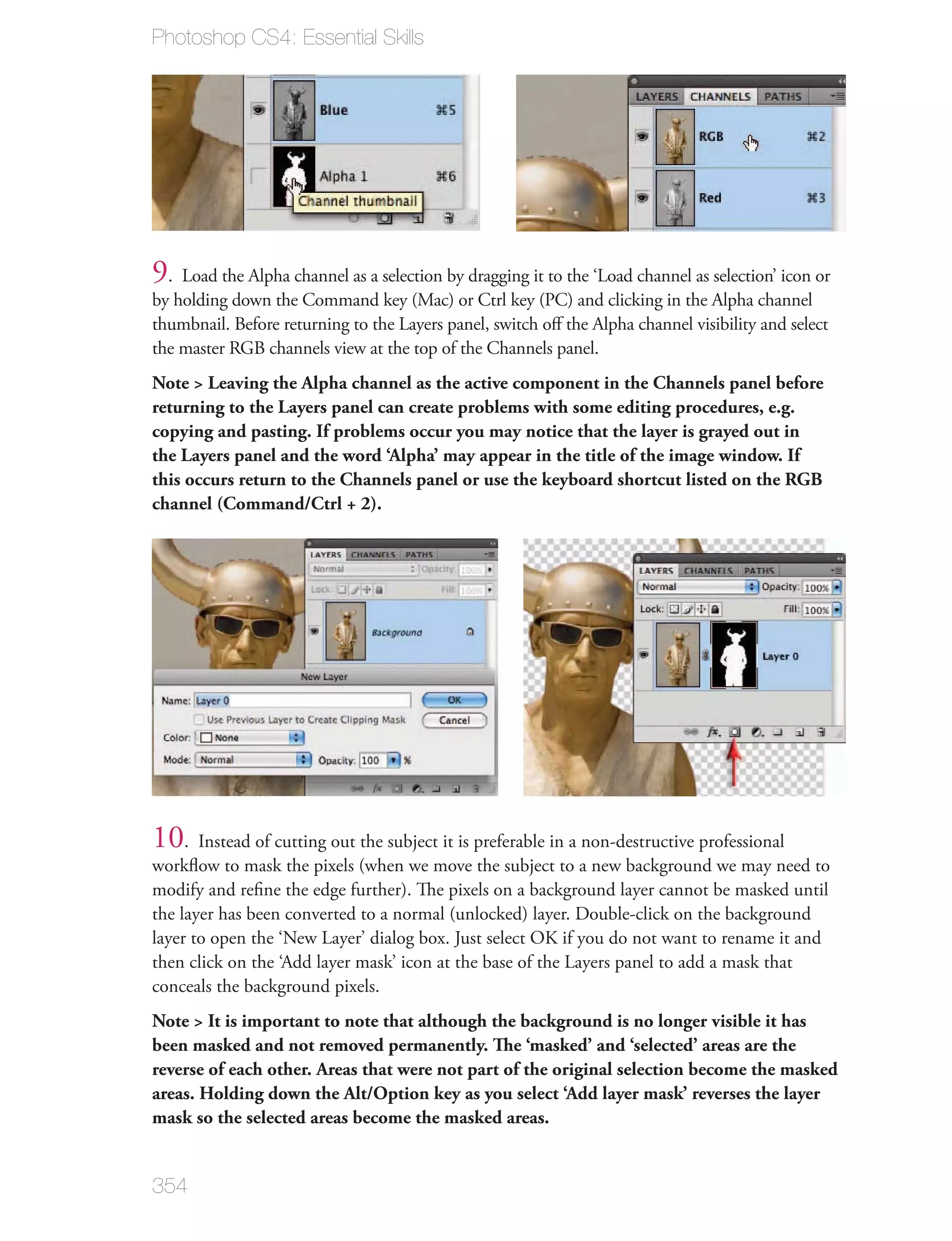 Photoshop CS4: Essential Skills




9. Load the Alpha channel as a selection by dragging it to the ‘Load channel as selection’ icon or
by holding down the Command key (Mac) or Ctrl key (PC) and clicking in the Alpha channel
thumbnail. Before returning to the Layers panel, switch oﬀ the Alpha channel visibility and select
the master RGB channels view at the top of the Channels panel.
Note > Leaving the Alpha channel as the active component in the Channels panel before
returning to the Layers panel can create problems with some editing procedures, e.g.
copying and pasting. If problems occur you may notice that the layer is grayed out in
the Layers panel and the word ‘Alpha’ may appear in the title of the image window. If
this occurs return to the Channels panel or use the keyboard shortcut listed on the RGB
channel (Command/Ctrl + 2).




10. Instead of cutting out the subject it is preferable in a non-destructive professional
workﬂow to mask the pixels (when we move the subject to a new background we may need to
modify and reﬁne the edge further). The pixels on a background layer cannot be masked until
the layer has been converted to a normal (unlocked) layer. Double-click on the background
layer to open the ‘New Layer’ dialog box. Just select OK if you do not want to rename it and
then click on the ‘Add layer mask’ icon at the base of the Layers panel to add a mask that
conceals the background pixels.
Note > It is important to note that although the background is no longer visible it has
been masked and not removed permanently. The ‘masked’ and ‘selected’ areas are the
reverse of each other. Areas that were not part of the original selection become the masked
areas. Holding down the Alt/Option key as you select ‘Add layer mask’ reverses the layer
mask so the selected areas become the masked areas.


354
 