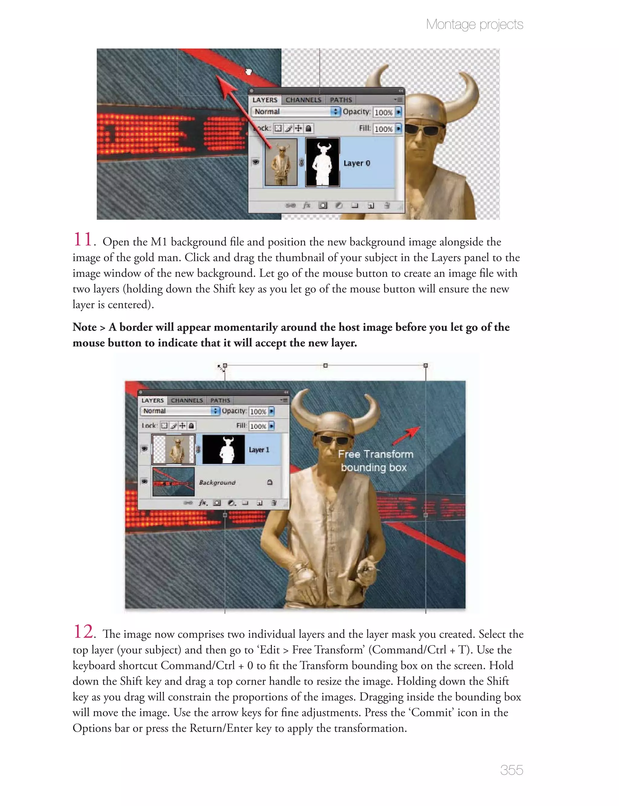 Montage projects




11. Open the M1 background ﬁle and position the new background image alongside the
image of the gold man. Click and drag the thumbnail of your subject in the Layers panel to the
image window of the new background. Let go of the mouse button to create an image ﬁle with
two layers (holding down the Shift key as you let go of the mouse button will ensure the new
layer is centered).
Note > A border will appear momentarily around the host image before you let go of the
mouse button to indicate that it will accept the new layer.




12. The image now comprises two individual layers and the layer mask you created. Select the
top layer (your subject) and then go to ‘Edit > Free Transform’ (Command/Ctrl + T). Use the
keyboard shortcut Command/Ctrl + 0 to ﬁt the Transform bounding box on the screen. Hold
down the Shift key and drag a top corner handle to resize the image. Holding down the Shift
key as you drag will constrain the proportions of the images. Dragging inside the bounding box
will move the image. Use the arrow keys for ﬁne adjustments. Press the ‘Commit’ icon in the
Options bar or press the Return/Enter key to apply the transformation.


                                                                                         355
 