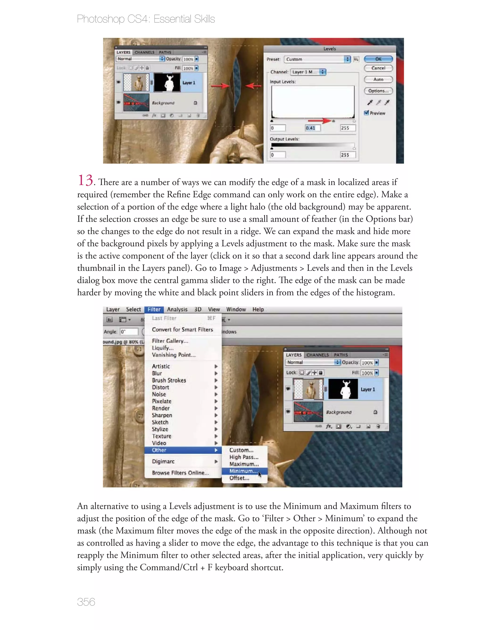 Photoshop CS4: Essential Skills




13. There are a number of ways we can modify the edge of a mask in localized areas if
required (remember the Reﬁne Edge command can only work on the entire edge). Make a
selection of a portion of the edge where a light halo (the old background) may be apparent.
If the selection crosses an edge be sure to use a small amount of feather (in the Options bar)
so the changes to the edge do not result in a ridge. We can expand the mask and hide more
of the background pixels by applying a Levels adjustment to the mask. Make sure the mask
is the active component of the layer (click on it so that a second dark line appears around the
thumbnail in the Layers panel). Go to Image > Adjustments > Levels and then in the Levels
dialog box move the central gamma slider to the right. The edge of the mask can be made
harder by moving the white and black point sliders in from the edges of the histogram.




An alternative to using a Levels adjustment is to use the Minimum and Maximum ﬁlters to
adjust the position of the edge of the mask. Go to ‘Filter > Other > Minimum’ to expand the
mask (the Maximum ﬁlter moves the edge of the mask in the opposite direction). Although not
as controlled as having a slider to move the edge, the advantage to this technique is that you can
reapply the Minimum ﬁlter to other selected areas, after the initial application, very quickly by
simply using the Command/Ctrl + F keyboard shortcut.


356
 