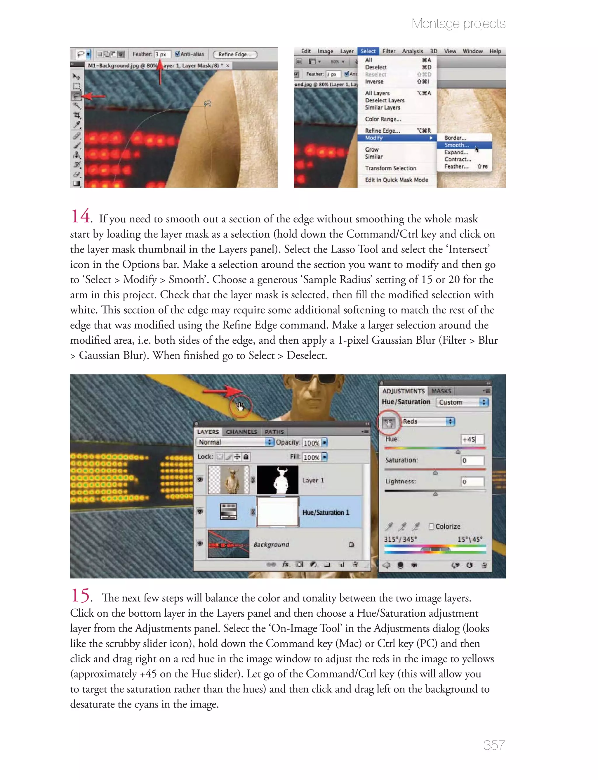 Montage projects




14. If you need to smooth out a section of the edge without smoothing the whole mask
start by loading the layer mask as a selection (hold down the Command/Ctrl key and click on
the layer mask thumbnail in the Layers panel). Select the Lasso Tool and select the ‘Intersect’
icon in the Options bar. Make a selection around the section you want to modify and then go
to ‘Select > Modify > Smooth’. Choose a generous ‘Sample Radius’ setting of 15 or 20 for the
arm in this project. Check that the layer mask is selected, then ﬁll the modiﬁed selection with
white. This section of the edge may require some additional softening to match the rest of the
edge that was modiﬁed using the Reﬁne Edge command. Make a larger selection around the
modiﬁed area, i.e. both sides of the edge, and then apply a 1-pixel Gaussian Blur (Filter > Blur
> Gaussian Blur). When ﬁnished go to Select > Deselect.




15.     The next few steps will balance the color and tonality between the two image layers.
Click on the bottom layer in the Layers panel and then choose a Hue/Saturation adjustment
layer from the Adjustments panel. Select the ‘On-Image Tool’ in the Adjustments dialog (looks
like the scrubby slider icon), hold down the Command key (Mac) or Ctrl key (PC) and then
click and drag right on a red hue in the image window to adjust the reds in the image to yellows
(approximately +45 on the Hue slider). Let go of the Command/Ctrl key (this will allow you
to target the saturation rather than the hues) and then click and drag left on the background to
desaturate the cyans in the image.


                                                                                             357
 
