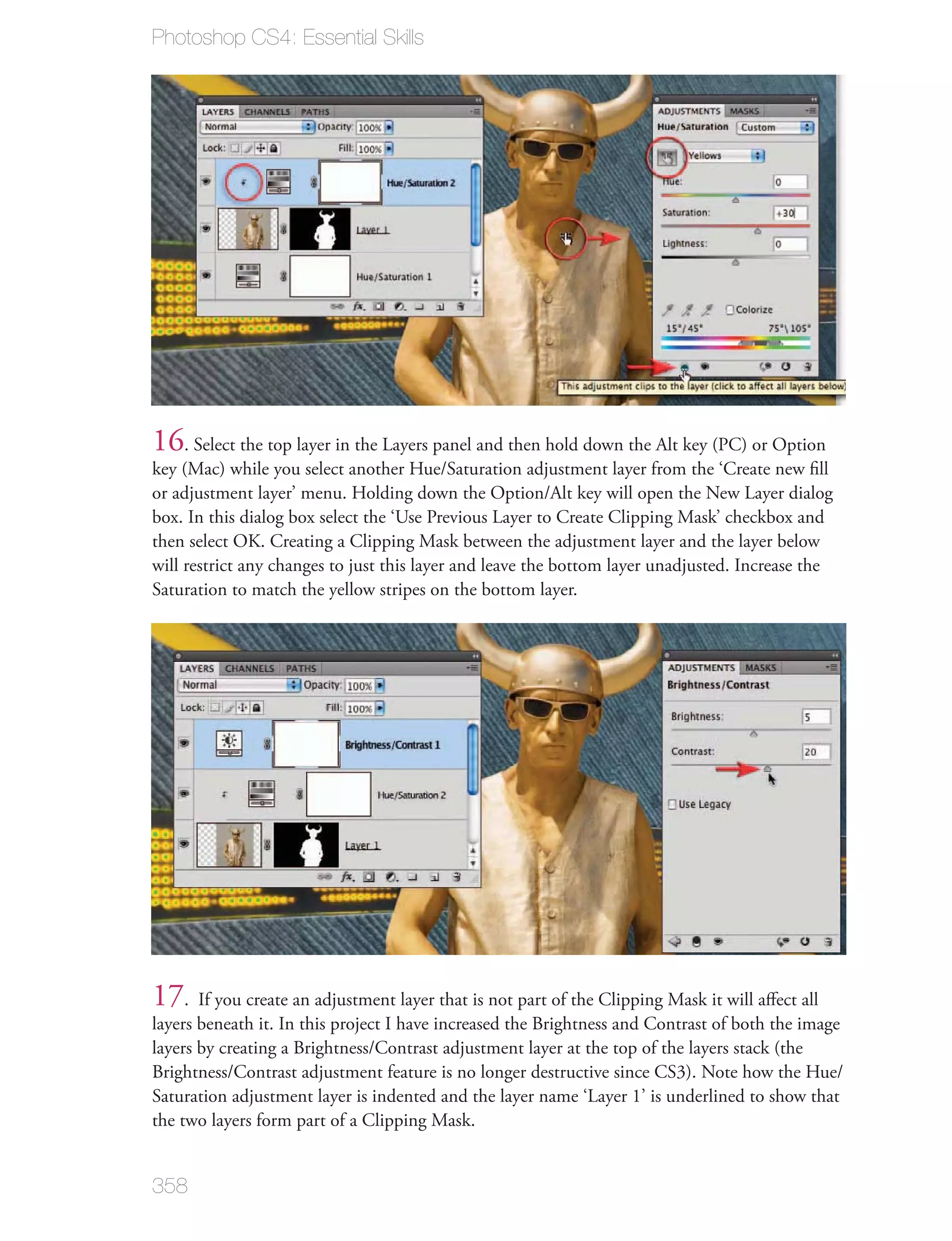 Photoshop CS4: Essential Skills




16. Select the top layer in the Layers panel and then hold down the Alt key (PC) or Option
key (Mac) while you select another Hue/Saturation adjustment layer from the ‘Create new ﬁll
or adjustment layer’ menu. Holding down the Option/Alt key will open the New Layer dialog
box. In this dialog box select the ‘Use Previous Layer to Create Clipping Mask’ checkbox and
then select OK. Creating a Clipping Mask between the adjustment layer and the layer below
will restrict any changes to just this layer and leave the bottom layer unadjusted. Increase the
Saturation to match the yellow stripes on the bottom layer.




17. If you create an adjustment layer that is not part of the Clipping Mask it will aﬀect all
layers beneath it. In this project I have increased the Brightness and Contrast of both the image
layers by creating a Brightness/Contrast adjustment layer at the top of the layers stack (the
Brightness/Contrast adjustment feature is no longer destructive since CS3). Note how the Hue/
Saturation adjustment layer is indented and the layer name ‘Layer 1’ is underlined to show that
the two layers form part of a Clipping Mask.


358
 