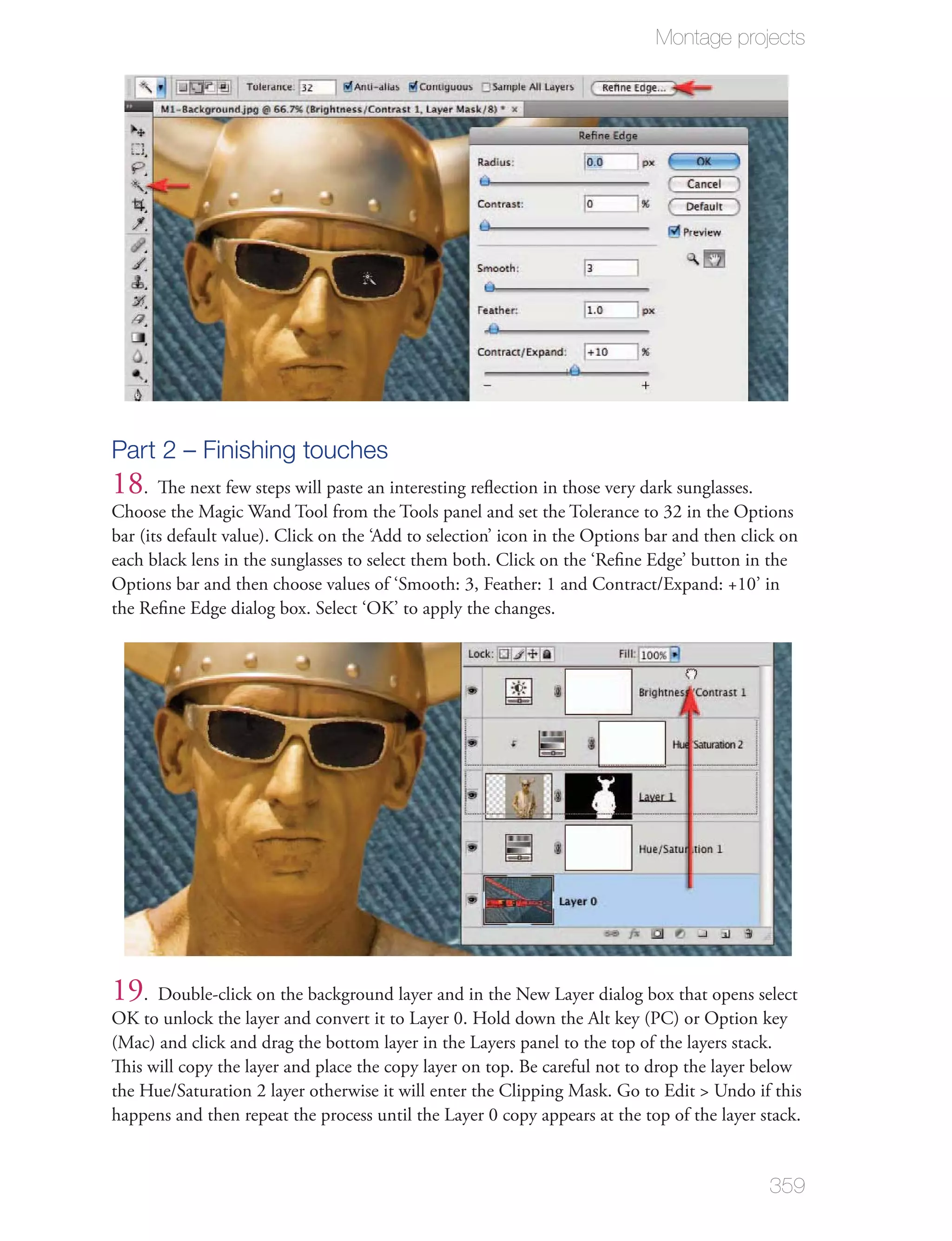 Montage projects




Part 2 – Finishing touches
18. The next few steps will paste an interesting reﬂection in those very dark sunglasses.
Choose the Magic Wand Tool from the Tools panel and set the Tolerance to 32 in the Options
bar (its default value). Click on the ‘Add to selection’ icon in the Options bar and then click on
each black lens in the sunglasses to select them both. Click on the ‘Reﬁne Edge’ button in the
Options bar and then choose values of ‘Smooth: 3, Feather: 1 and Contract/Expand: +10’ in
the Reﬁne Edge dialog box. Select ‘OK’ to apply the changes.




19. Double-click on the background layer and in the New Layer dialog box that opens select
OK to unlock the layer and convert it to Layer 0. Hold down the Alt key (PC) or Option key
(Mac) and click and drag the bottom layer in the Layers panel to the top of the layers stack.
This will copy the layer and place the copy layer on top. Be careful not to drop the layer below
the Hue/Saturation 2 layer otherwise it will enter the Clipping Mask. Go to Edit > Undo if this
happens and then repeat the process until the Layer 0 copy appears at the top of the layer stack.


                                                                                             359
 