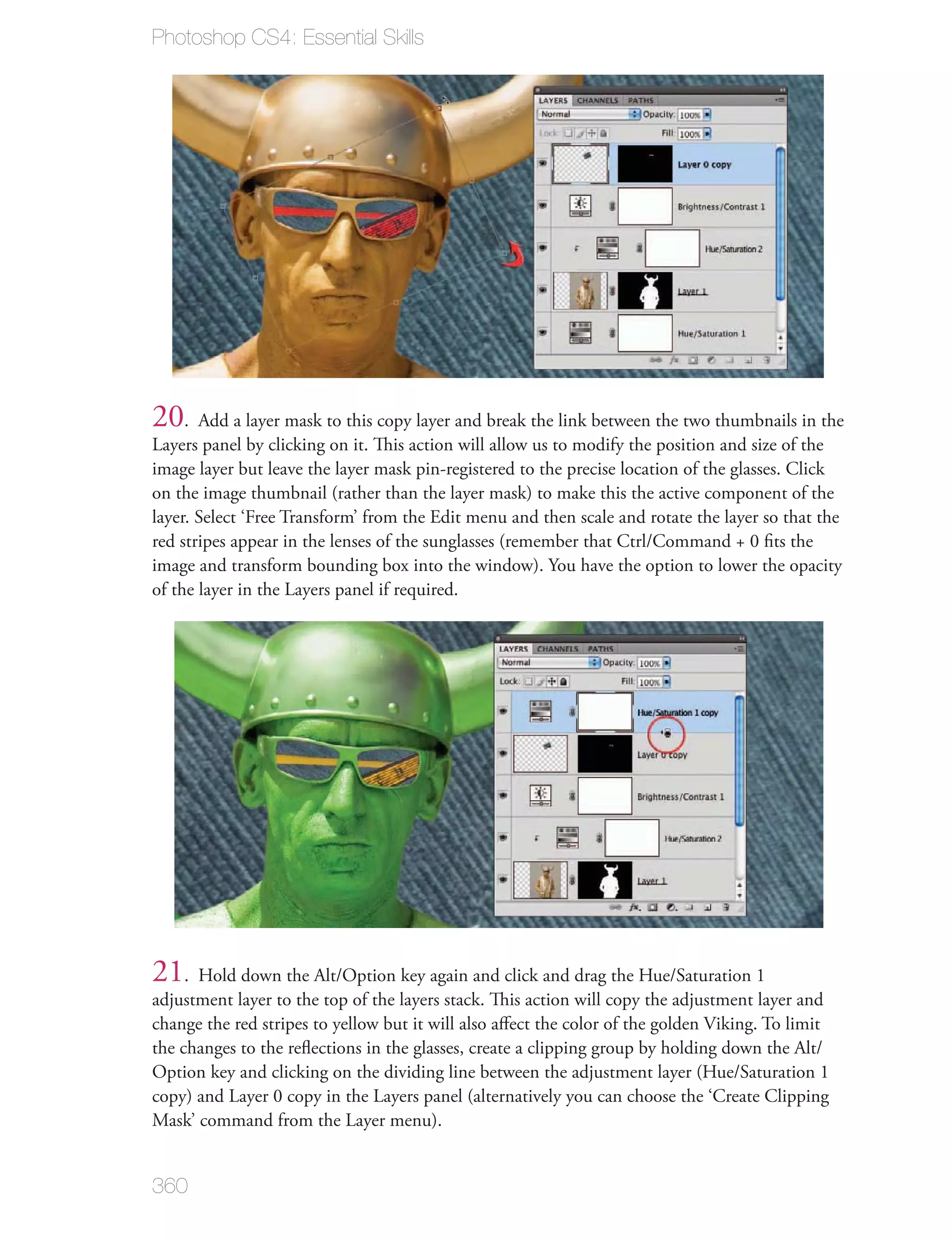 Photoshop CS4: Essential Skills




20. Add a layer mask to this copy layer and break the link between the two thumbnails in the
Layers panel by clicking on it. This action will allow us to modify the position and size of the
image layer but leave the layer mask pin-registered to the precise location of the glasses. Click
on the image thumbnail (rather than the layer mask) to make this the active component of the
layer. Select ‘Free Transform’ from the Edit menu and then scale and rotate the layer so that the
red stripes appear in the lenses of the sunglasses (remember that Ctrl/Command + 0 ﬁts the
image and transform bounding box into the window). You have the option to lower the opacity
of the layer in the Layers panel if required.




21. Hold down the Alt/Option key again and click and drag the Hue/Saturation 1
adjustment layer to the top of the layers stack. This action will copy the adjustment layer and
change the red stripes to yellow but it will also aﬀect the color of the golden Viking. To limit
the changes to the reﬂections in the glasses, create a clipping group by holding down the Alt/
Option key and clicking on the dividing line between the adjustment layer (Hue/Saturation 1
copy) and Layer 0 copy in the Layers panel (alternatively you can choose the ‘Create Clipping
Mask’ command from the Layer menu).


360
 