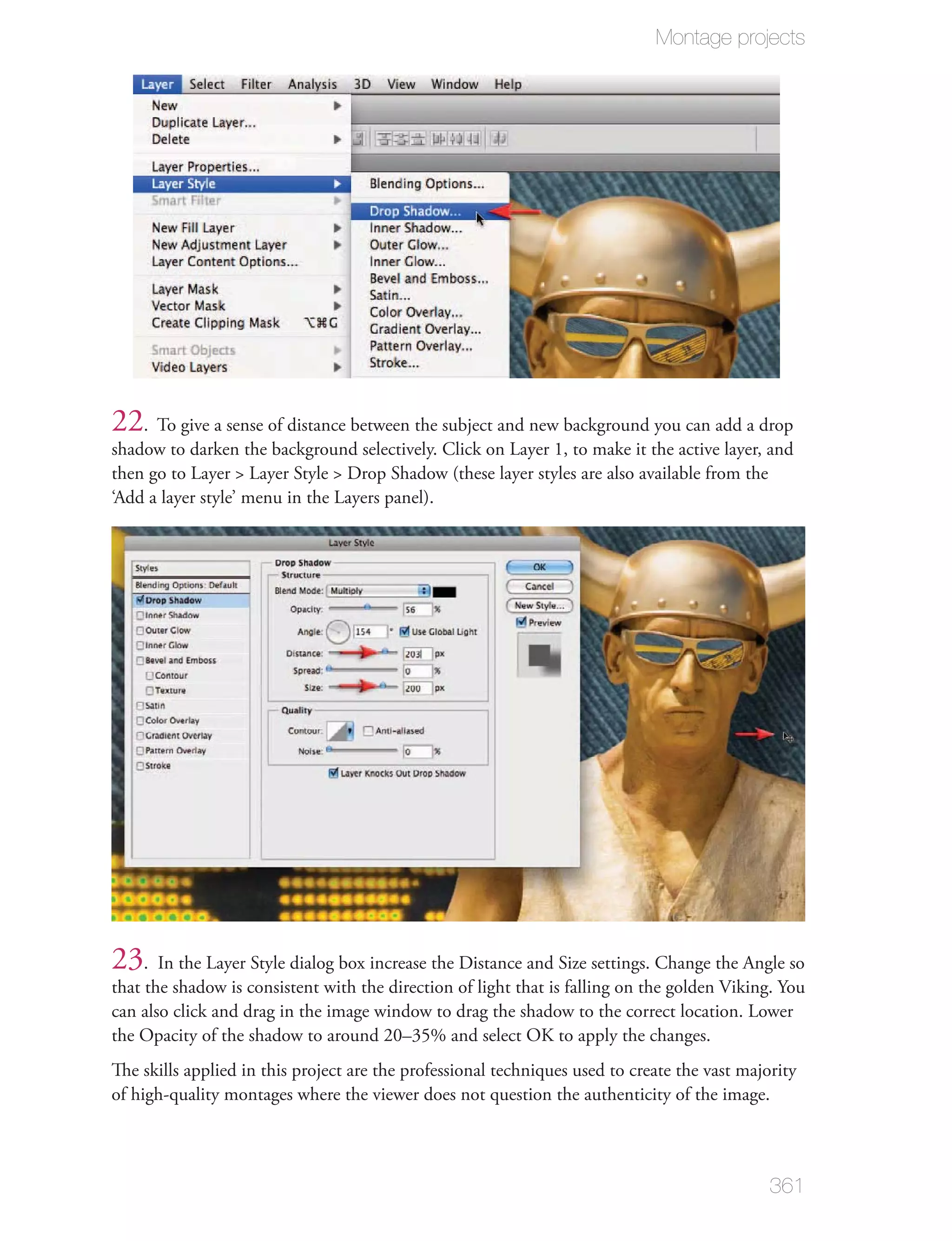 Montage projects




22. To give a sense of distance between the subject and new background you can add a drop
shadow to darken the background selectively. Click on Layer 1, to make it the active layer, and
then go to Layer > Layer Style > Drop Shadow (these layer styles are also available from the
‘Add a layer style’ menu in the Layers panel).




23. In the Layer Style dialog box increase the Distance and Size settings. Change the Angle so
that the shadow is consistent with the direction of light that is falling on the golden Viking. You
can also click and drag in the image window to drag the shadow to the correct location. Lower
the Opacity of the shadow to around 20–35% and select OK to apply the changes.
The skills applied in this project are the professional techniques used to create the vast majority
of high-quality montages where the viewer does not question the authenticity of the image.



                                                                                               361
 