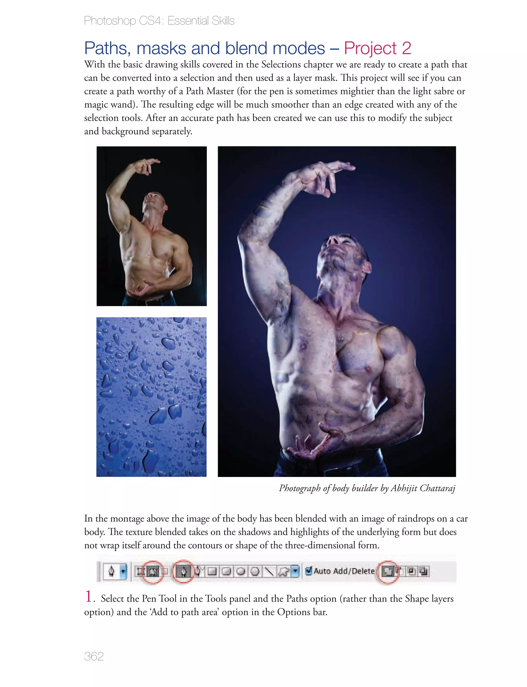 Photoshop CS4: Essential Skills

Paths, masks and blend modes – Project 2
With the basic drawing skills covered in the Selections chapter we are ready to create a path that
can be converted into a selection and then used as a layer mask. This project will see if you can
create a path worthy of a Path Master (for the pen is sometimes mightier than the light sabre or
magic wand). The resulting edge will be much smoother than an edge created with any of the
selection tools. After an accurate path has been created we can use this to modify the subject
and background separately.




                                                 Photograph of body builder by Abhijit Chattaraj


In the montage above the image of the body has been blended with an image of raindrops on a car
body. The texture blended takes on the shadows and highlights of the underlying form but does
not wrap itself around the contours or shape of the three-dimensional form.




1. Select the Pen Tool in the Tools panel and the Paths option (rather than the Shape layers
option) and the ‘Add to path area’ option in the Options bar.



362
 