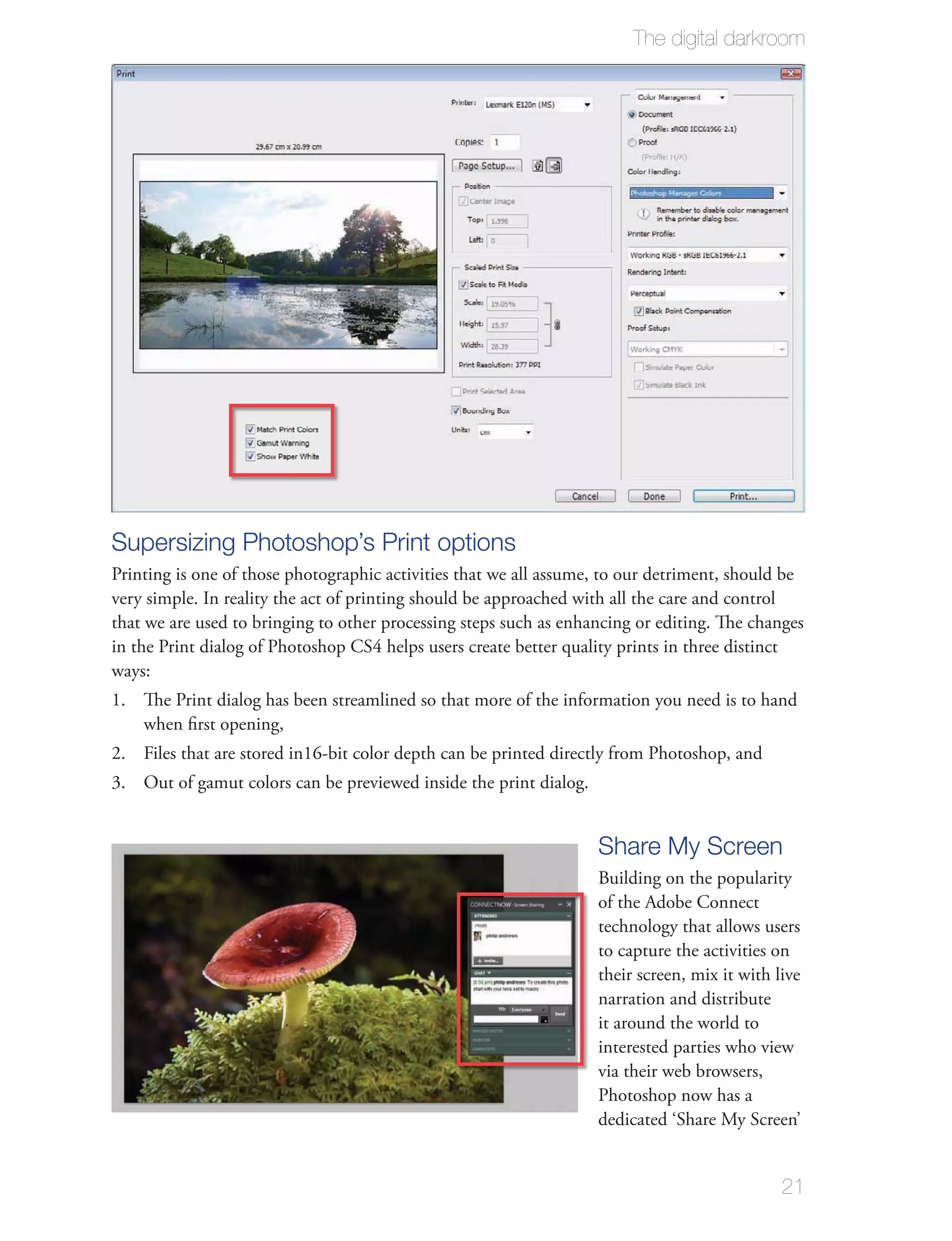 The digital darkroom




Supersizing Photoshop’s Print options
Printing is one of those photographic activities that we all assume, to our detriment, should be
very simple. In reality the act of printing should be approached with all the care and control
that we are used to bringing to other processing steps such as enhancing or editing. The changes
in the Print dialog of Photoshop CS4 helps users create better quality prints in three distinct
ways:
1. The Print dialog has been streamlined so that more of the information you need is to hand
   when ﬁrst opening,
2. Files that are stored in16-bit color depth can be printed directly from Photoshop, and
3. Out of gamut colors can be previewed inside the print dialog.


                                                                   Share My Screen
                                                                   Building on the popularity
                                                                   of the Adobe Connect
                                                                   technology that allows users
                                                                   to capture the activities on
                                                                   their screen, mix it with live
                                                                   narration and distribute
                                                                   it around the world to
                                                                   interested parties who view
                                                                   via their web browsers,
                                                                   Photoshop now has a
                                                                   dedicated ‘Share My Screen’


                                                                                              21
 