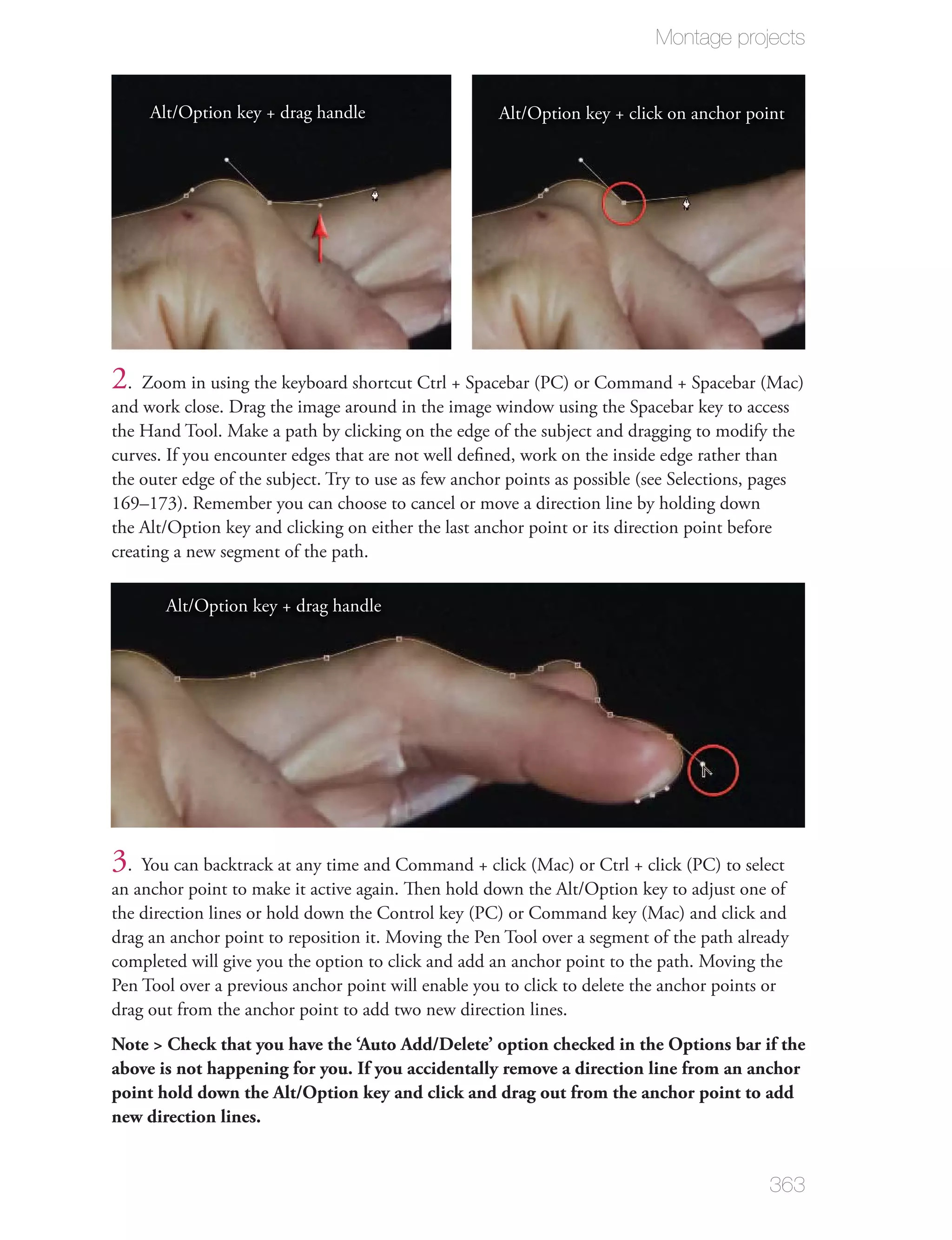 Montage projects


     Alt/Option key + drag handle                     Alt/Option key + click on anchor point




2. Zoom in using the keyboard shortcut Ctrl + Spacebar (PC) or Command + Spacebar (Mac)
and work close. Drag the image around in the image window using the Spacebar key to access
the Hand Tool. Make a path by clicking on the edge of the subject and dragging to modify the
curves. If you encounter edges that are not well deﬁned, work on the inside edge rather than
the outer edge of the subject. Try to use as few anchor points as possible (see Selections, pages
169–173). Remember you can choose to cancel or move a direction line by holding down
the Alt/Option key and clicking on either the last anchor point or its direction point before
creating a new segment of the path.

       Alt/Option key + drag handle




3. You can backtrack at any time and Command + click (Mac) or Ctrl + click (PC) to select
an anchor point to make it active again. Then hold down the Alt/Option key to adjust one of
the direction lines or hold down the Control key (PC) or Command key (Mac) and click and
drag an anchor point to reposition it. Moving the Pen Tool over a segment of the path already
completed will give you the option to click and add an anchor point to the path. Moving the
Pen Tool over a previous anchor point will enable you to click to delete the anchor points or
drag out from the anchor point to add two new direction lines.
Note > Check that you have the ‘Auto Add/Delete’ option checked in the Options bar if the
above is not happening for you. If you accidentally remove a direction line from an anchor
point hold down the Alt/Option key and click and drag out from the anchor point to add
new direction lines.


                                                                                             363
 