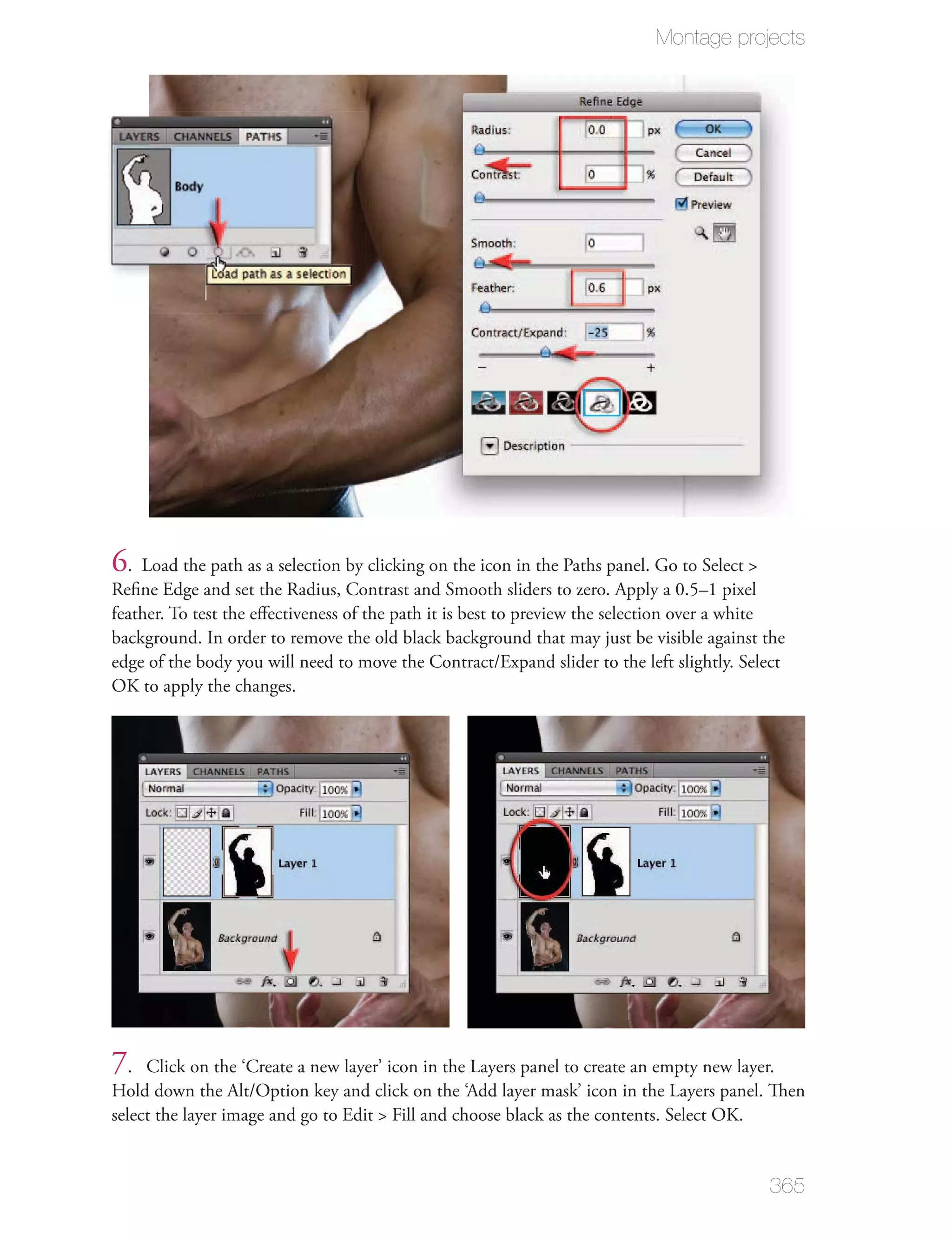 Montage projects




6. Load the path as a selection by clicking on the icon in the Paths panel. Go to Select >
Reﬁne Edge and set the Radius, Contrast and Smooth sliders to zero. Apply a 0.5–1 pixel
feather. To test the eﬀectiveness of the path it is best to preview the selection over a white
background. In order to remove the old black background that may just be visible against the
edge of the body you will need to move the Contract/Expand slider to the left slightly. Select
OK to apply the changes.




7.   Click on the ‘Create a new layer’ icon in the Layers panel to create an empty new layer.
Hold down the Alt/Option key and click on the ‘Add layer mask’ icon in the Layers panel. Then
select the layer image and go to Edit > Fill and choose black as the contents. Select OK.


                                                                                             365
 