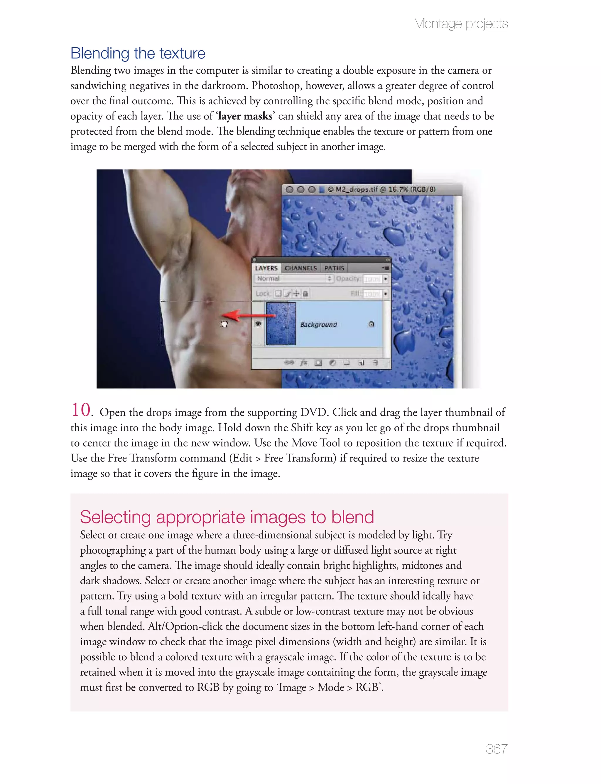 Montage projects

Blending the texture
Blending two images in the computer is similar to creating a double exposure in the camera or
sandwiching negatives in the darkroom. Photoshop, however, allows a greater degree of control
over the ﬁnal outcome. This is achieved by controlling the speciﬁc blend mode, position and
opacity of each layer. The use of ‘layer masks’ can shield any area of the image that needs to be
protected from the blend mode. The blending technique enables the texture or pattern from one
image to be merged with the form of a selected subject in another image.




10. Open the drops image from the supporting DVD. Click and drag the layer thumbnail of
this image into the body image. Hold down the Shift key as you let go of the drops thumbnail
to center the image in the new window. Use the Move Tool to reposition the texture if required.
Use the Free Transform command (Edit > Free Transform) if required to resize the texture
image so that it covers the ﬁgure in the image.


  Selecting appropriate images to blend
  Select or create one image where a three-dimensional subject is modeled by light. Try
  photographing a part of the human body using a large or diﬀused light source at right
  angles to the camera. The image should ideally contain bright highlights, midtones and
  dark shadows. Select or create another image where the subject has an interesting texture or
  pattern. Try using a bold texture with an irregular pattern. The texture should ideally have
  a full tonal range with good contrast. A subtle or low-contrast texture may not be obvious
  when blended. Alt/Option-click the document sizes in the bottom left-hand corner of each
  image window to check that the image pixel dimensions (width and height) are similar. It is
  possible to blend a colored texture with a grayscale image. If the color of the texture is to be
  retained when it is moved into the grayscale image containing the form, the grayscale image
  must ﬁrst be converted to RGB by going to ‘Image > Mode > RGB’.




                                                                                                 367
 