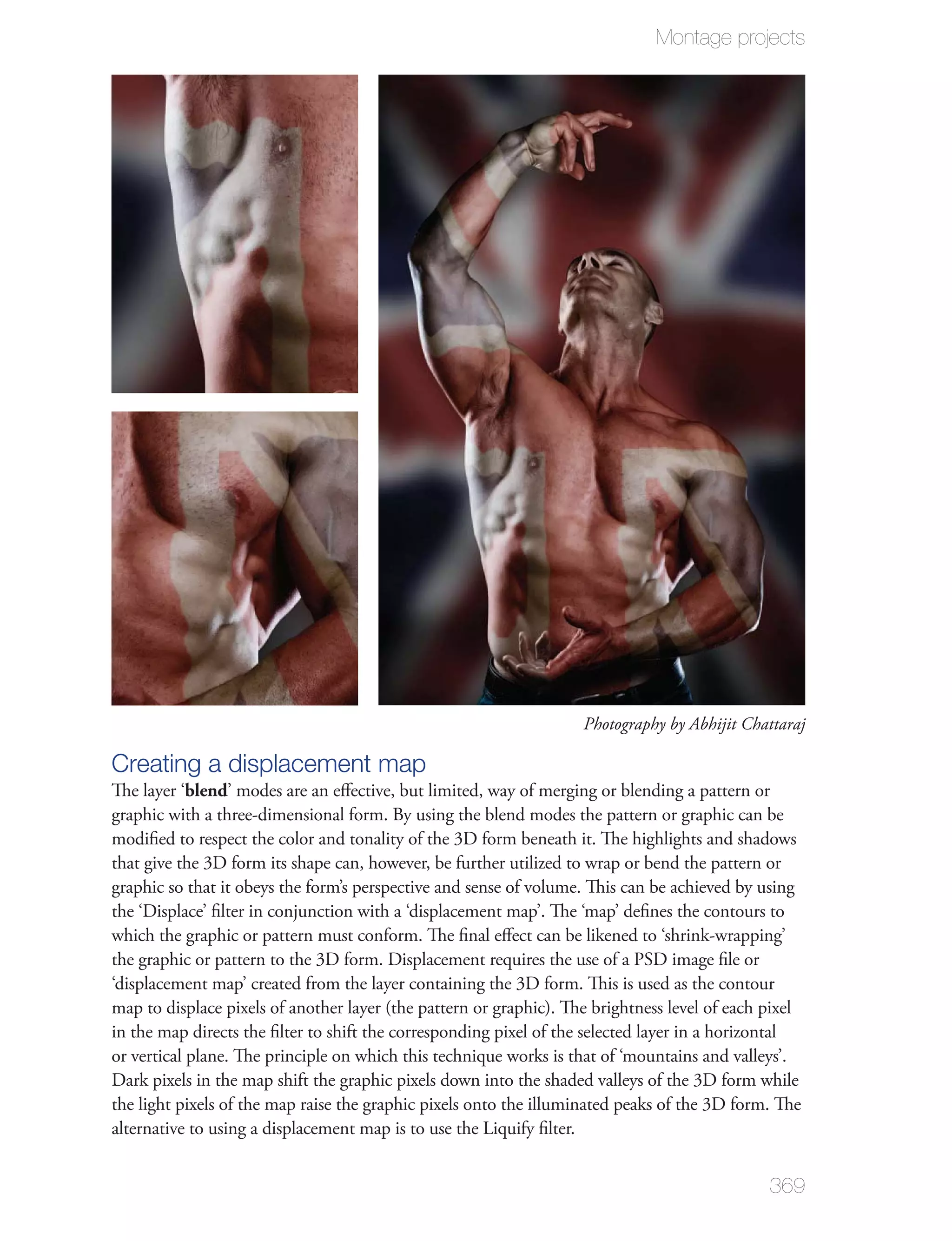 Montage projects




                                                                    Photography by Abhijit Chattaraj

Creating a displacement map
The layer ‘blend’ modes are an eﬀective, but limited, way of merging or blending a pattern or
graphic with a three-dimensional form. By using the blend modes the pattern or graphic can be
modiﬁed to respect the color and tonality of the 3D form beneath it. The highlights and shadows
that give the 3D form its shape can, however, be further utilized to wrap or bend the pattern or
graphic so that it obeys the form’s perspective and sense of volume. This can be achieved by using
the ‘Displace’ ﬁlter in conjunction with a ‘displacement map’. The ‘map’ deﬁnes the contours to
which the graphic or pattern must conform. The ﬁnal eﬀect can be likened to ‘shrink-wrapping’
the graphic or pattern to the 3D form. Displacement requires the use of a PSD image ﬁle or
‘displacement map’ created from the layer containing the 3D form. This is used as the contour
map to displace pixels of another layer (the pattern or graphic). The brightness level of each pixel
in the map directs the ﬁlter to shift the corresponding pixel of the selected layer in a horizontal
or vertical plane. The principle on which this technique works is that of ‘mountains and valleys’.
Dark pixels in the map shift the graphic pixels down into the shaded valleys of the 3D form while
the light pixels of the map raise the graphic pixels onto the illuminated peaks of the 3D form. The
alternative to using a displacement map is to use the Liquify ﬁlter.


                                                                                               369
 