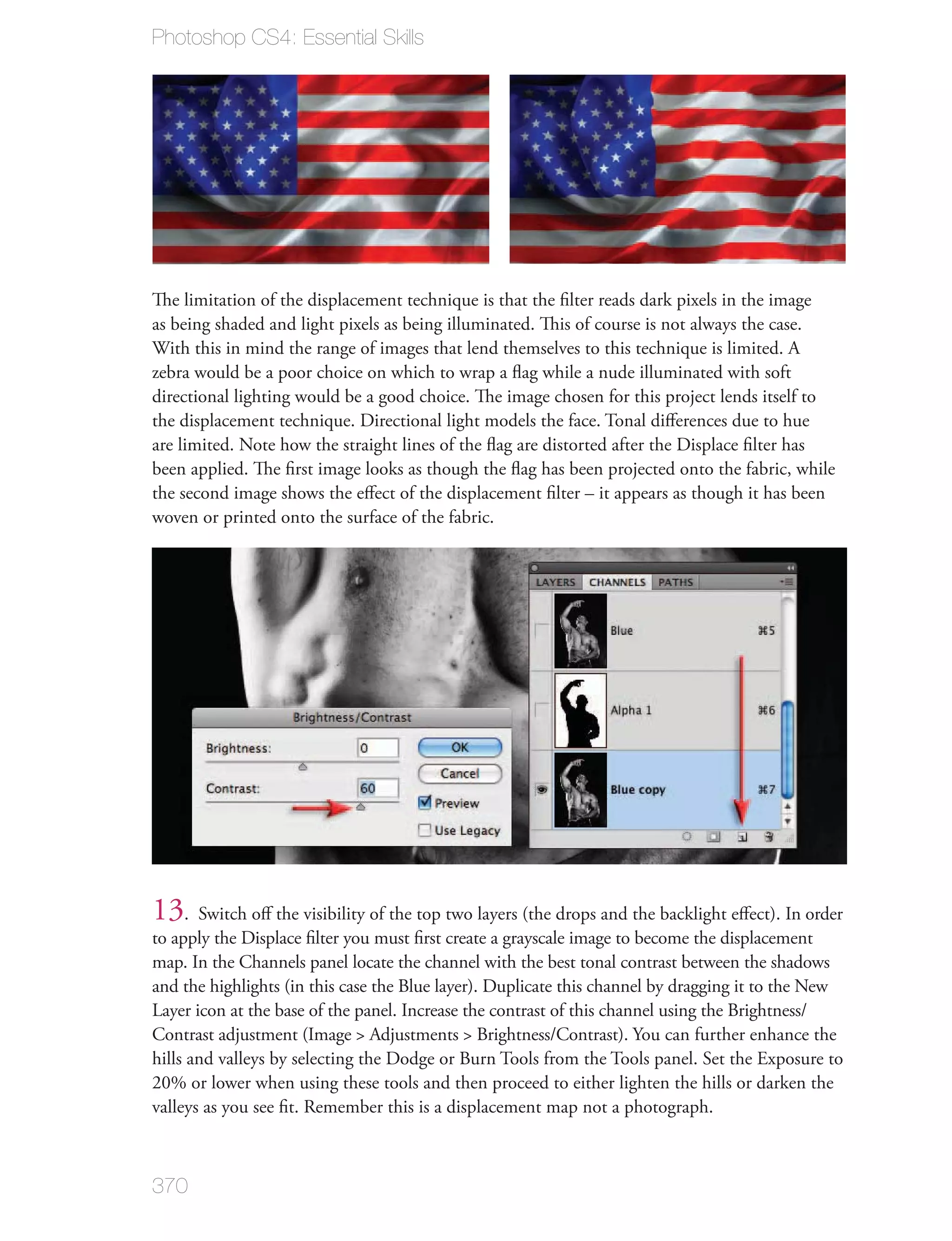 Photoshop CS4: Essential Skills




The limitation of the displacement technique is that the ﬁlter reads dark pixels in the image
as being shaded and light pixels as being illuminated. This of course is not always the case.
With this in mind the range of images that lend themselves to this technique is limited. A
zebra would be a poor choice on which to wrap a ﬂag while a nude illuminated with soft
directional lighting would be a good choice. The image chosen for this project lends itself to
the displacement technique. Directional light models the face. Tonal diﬀerences due to hue
are limited. Note how the straight lines of the ﬂag are distorted after the Displace ﬁlter has
been applied. The ﬁrst image looks as though the ﬂag has been projected onto the fabric, while
the second image shows the eﬀect of the displacement ﬁlter – it appears as though it has been
woven or printed onto the surface of the fabric.




13. Switch oﬀ the visibility of the top two layers (the drops and the backlight eﬀect). In order
to apply the Displace ﬁlter you must ﬁrst create a grayscale image to become the displacement
map. In the Channels panel locate the channel with the best tonal contrast between the shadows
and the highlights (in this case the Blue layer). Duplicate this channel by dragging it to the New
Layer icon at the base of the panel. Increase the contrast of this channel using the Brightness/
Contrast adjustment (Image > Adjustments > Brightness/Contrast). You can further enhance the
hills and valleys by selecting the Dodge or Burn Tools from the Tools panel. Set the Exposure to
20% or lower when using these tools and then proceed to either lighten the hills or darken the
valleys as you see ﬁt. Remember this is a displacement map not a photograph.



370
 