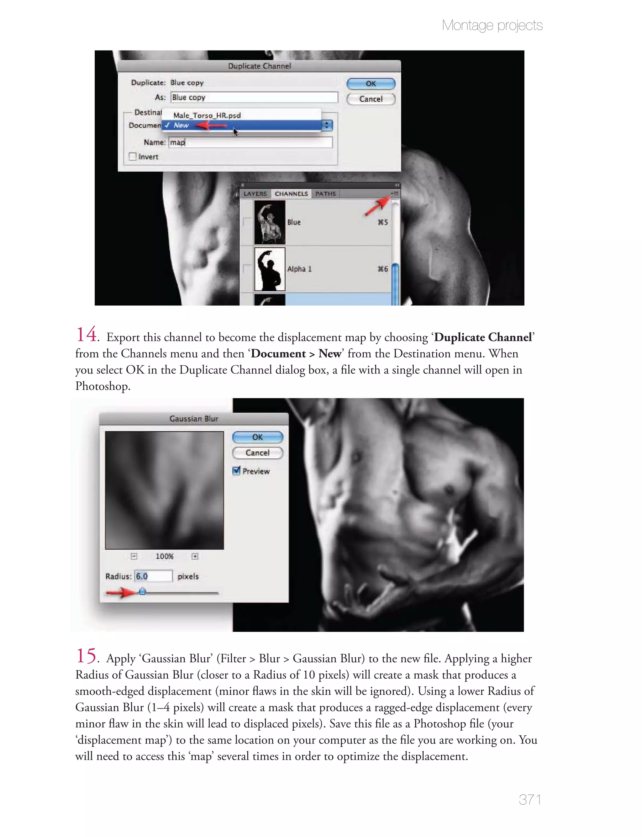 Montage projects




14. Export this channel to become the displacement map by choosing ‘Duplicate Channel’
from the Channels menu and then ‘Document > New’ from the Destination menu. When
you select OK in the Duplicate Channel dialog box, a ﬁle with a single channel will open in
Photoshop.




15. Apply ‘Gaussian Blur’ (Filter > Blur > Gaussian Blur) to the new ﬁle. Applying a higher
Radius of Gaussian Blur (closer to a Radius of 10 pixels) will create a mask that produces a
smooth-edged displacement (minor ﬂaws in the skin will be ignored). Using a lower Radius of
Gaussian Blur (1–4 pixels) will create a mask that produces a ragged-edge displacement (every
minor ﬂaw in the skin will lead to displaced pixels). Save this ﬁle as a Photoshop ﬁle (your
‘displacement map’) to the same location on your computer as the ﬁle you are working on. You
will need to access this ‘map’ several times in order to optimize the displacement.


                                                                                          371
 
