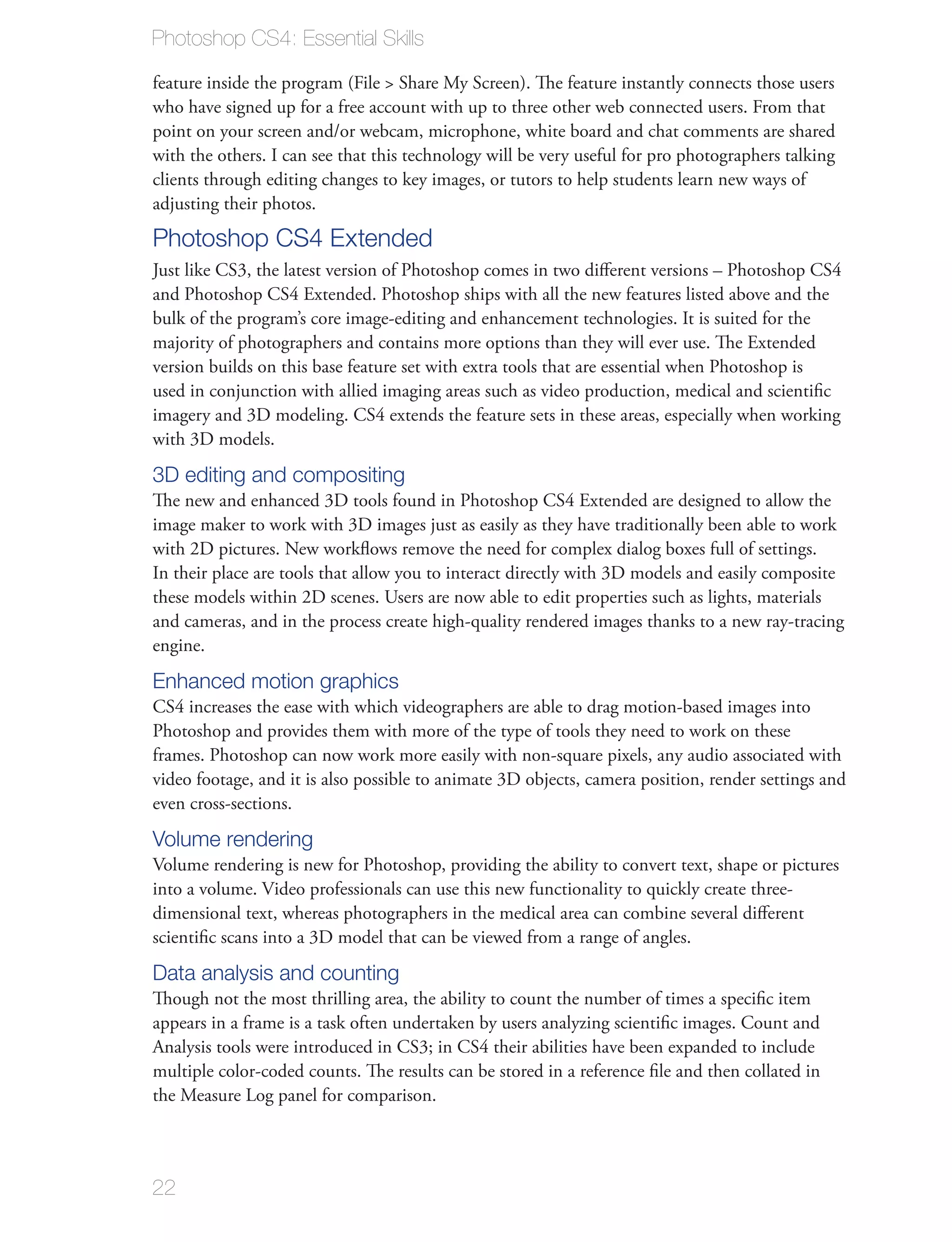 Photoshop CS4: Essential Skills

feature inside the program (File > Share My Screen). The feature instantly connects those users
who have signed up for a free account with up to three other web connected users. From that
point on your screen and/or webcam, microphone, white board and chat comments are shared
with the others. I can see that this technology will be very useful for pro photographers talking
clients through editing changes to key images, or tutors to help students learn new ways of
adjusting their photos.
Photoshop CS4 Extended
Just like CS3, the latest version of Photoshop comes in two diﬀerent versions – Photoshop CS4
and Photoshop CS4 Extended. Photoshop ships with all the new features listed above and the
bulk of the program’s core image-editing and enhancement technologies. It is suited for the
majority of photographers and contains more options than they will ever use. The Extended
version builds on this base feature set with extra tools that are essential when Photoshop is
used in conjunction with allied imaging areas such as video production, medical and scientiﬁc
imagery and 3D modeling. CS4 extends the feature sets in these areas, especially when working
with 3D models.
3D editing and compositing
The new and enhanced 3D tools found in Photoshop CS4 Extended are designed to allow the
image maker to work with 3D images just as easily as they have traditionally been able to work
with 2D pictures. New workﬂows remove the need for complex dialog boxes full of settings.
In their place are tools that allow you to interact directly with 3D models and easily composite
these models within 2D scenes. Users are now able to edit properties such as lights, materials
and cameras, and in the process create high-quality rendered images thanks to a new ray-tracing
engine.
Enhanced motion graphics
CS4 increases the ease with which videographers are able to drag motion-based images into
Photoshop and provides them with more of the type of tools they need to work on these
frames. Photoshop can now work more easily with non-square pixels, any audio associated with
video footage, and it is also possible to animate 3D objects, camera position, render settings and
even cross-sections.
Volume rendering
Volume rendering is new for Photoshop, providing the ability to convert text, shape or pictures
into a volume. Video professionals can use this new functionality to quickly create three-
dimensional text, whereas photographers in the medical area can combine several diﬀerent
scientiﬁc scans into a 3D model that can be viewed from a range of angles.
Data analysis and counting
Though not the most thrilling area, the ability to count the number of times a speciﬁc item
appears in a frame is a task often undertaken by users analyzing scientiﬁc images. Count and
Analysis tools were introduced in CS3; in CS4 their abilities have been expanded to include
multiple color-coded counts. The results can be stored in a reference ﬁle and then collated in
the Measure Log panel for comparison.



22
 