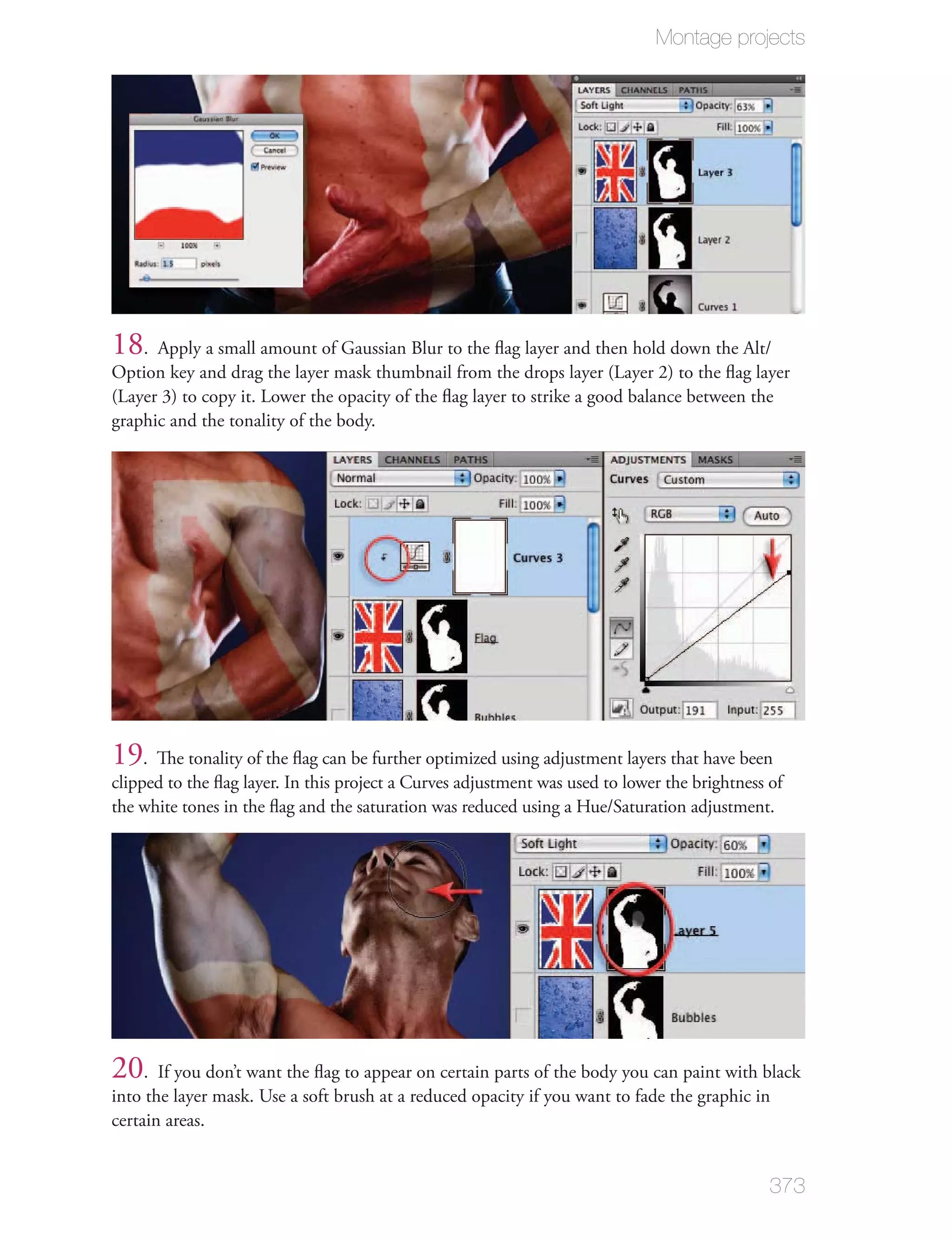 Montage projects




18. Apply a small amount of Gaussian Blur to the ﬂag layer and then hold down the Alt/
Option key and drag the layer mask thumbnail from the drops layer (Layer 2) to the ﬂag layer
(Layer 3) to copy it. Lower the opacity of the ﬂag layer to strike a good balance between the
graphic and the tonality of the body.




19. The tonality of the ﬂag can be further optimized using adjustment layers that have been
clipped to the ﬂag layer. In this project a Curves adjustment was used to lower the brightness of
the white tones in the ﬂag and the saturation was reduced using a Hue/Saturation adjustment.




20. If you don’t want the ﬂag to appear on certain parts of the body you can paint with black
into the layer mask. Use a soft brush at a reduced opacity if you want to fade the graphic in
certain areas.


                                                                                               373
 
