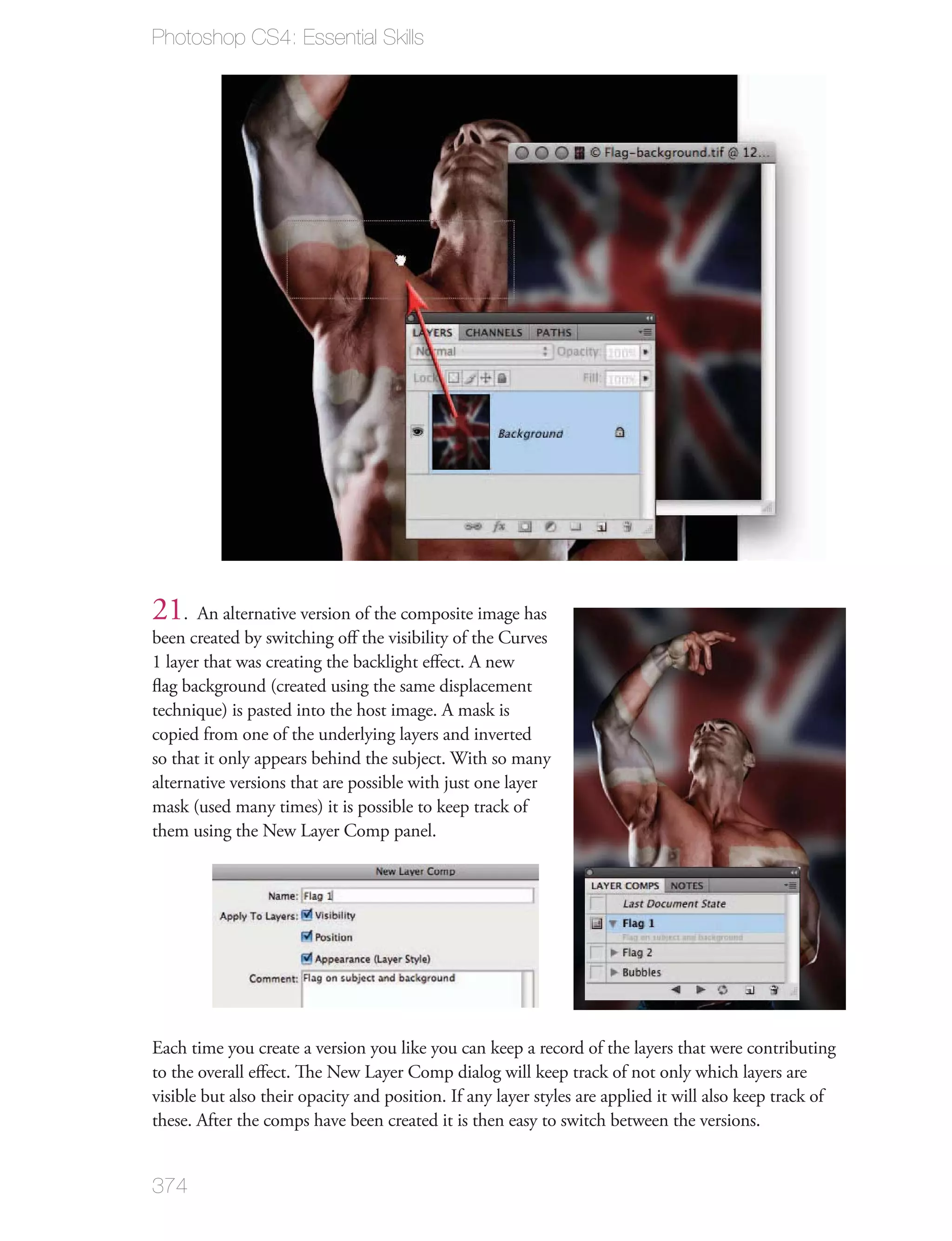 Photoshop CS4: Essential Skills




21. An alternative version of the composite image has
been created by switching oﬀ the visibility of the Curves
1 layer that was creating the backlight eﬀect. A new
ﬂag background (created using the same displacement
technique) is pasted into the host image. A mask is
copied from one of the underlying layers and inverted
so that it only appears behind the subject. With so many
alternative versions that are possible with just one layer
mask (used many times) it is possible to keep track of
them using the New Layer Comp panel.




Each time you create a version you like you can keep a record of the layers that were contributing
to the overall eﬀect. The New Layer Comp dialog will keep track of not only which layers are
visible but also their opacity and position. If any layer styles are applied it will also keep track of
these. After the comps have been created it is then easy to switch between the versions.


374
 