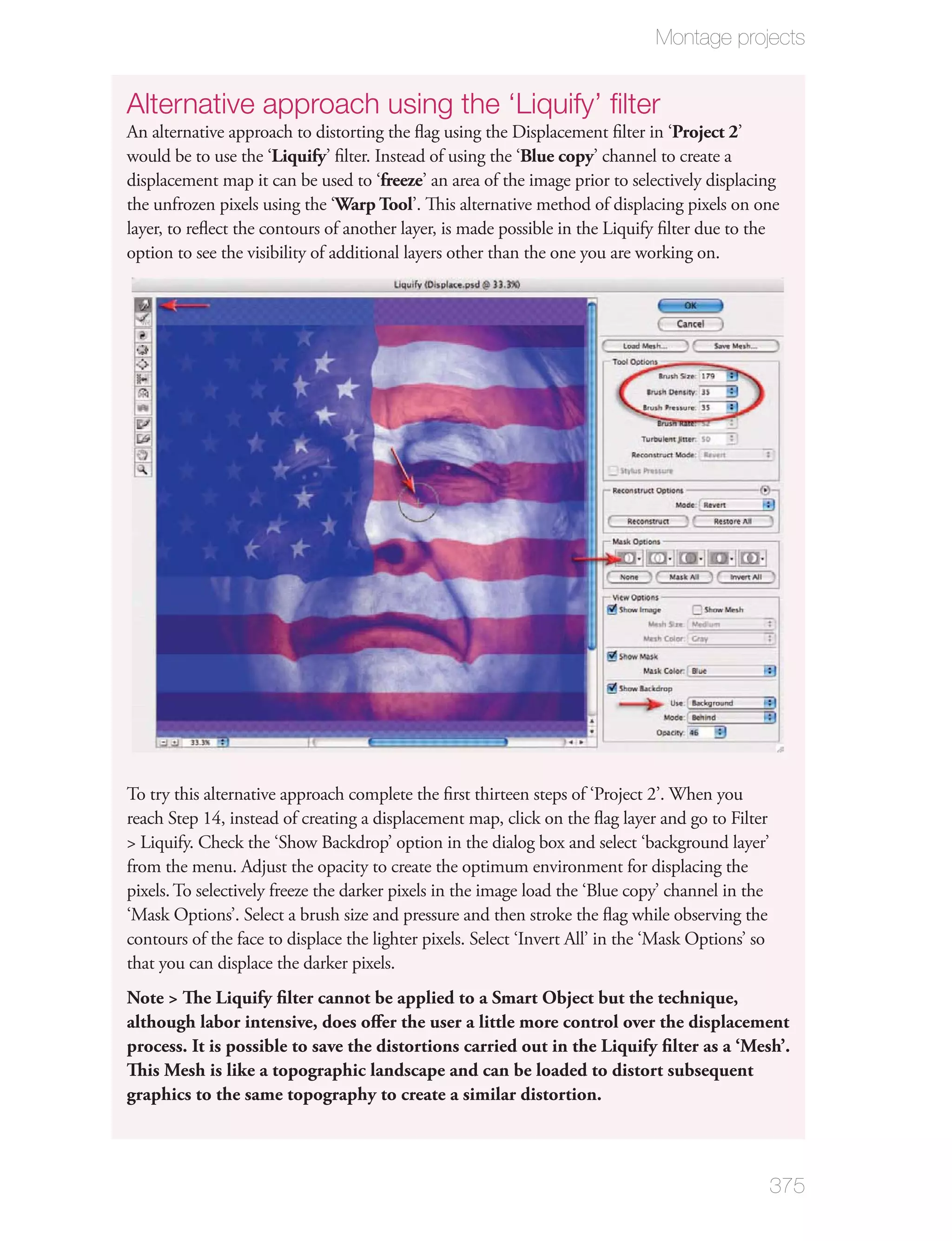 Montage projects


Alternative approach using the ‘Liquify’ ﬁlter
An alternative approach to distorting the ﬂag using the Displacement ﬁlter in ‘Project 2’
would be to use the ‘Liquify’ ﬁlter. Instead of using the ‘Blue copy’ channel to create a
displacement map it can be used to ‘freeze’ an area of the image prior to selectively displacing
the unfrozen pixels using the ‘Warp Tool’. This alternative method of displacing pixels on one
layer, to reﬂect the contours of another layer, is made possible in the Liquify ﬁlter due to the
option to see the visibility of additional layers other than the one you are working on.




To try this alternative approach complete the ﬁrst thirteen steps of ‘Project 2’. When you
reach Step 14, instead of creating a displacement map, click on the ﬂag layer and go to Filter
> Liquify. Check the ‘Show Backdrop’ option in the dialog box and select ‘background layer’
from the menu. Adjust the opacity to create the optimum environment for displacing the
pixels. To selectively freeze the darker pixels in the image load the ‘Blue copy’ channel in the
‘Mask Options’. Select a brush size and pressure and then stroke the ﬂag while observing the
contours of the face to displace the lighter pixels. Select ‘Invert All’ in the ‘Mask Options’ so
that you can displace the darker pixels.
Note > The Liquify ﬁlter cannot be applied to a Smart Object but the technique,
although labor intensive, does oﬀer the user a little more control over the displacement
process. It is possible to save the distortions carried out in the Liquify ﬁlter as a ‘Mesh’.
This Mesh is like a topographic landscape and can be loaded to distort subsequent
graphics to the same topography to create a similar distortion.



                                                                                                    375
 