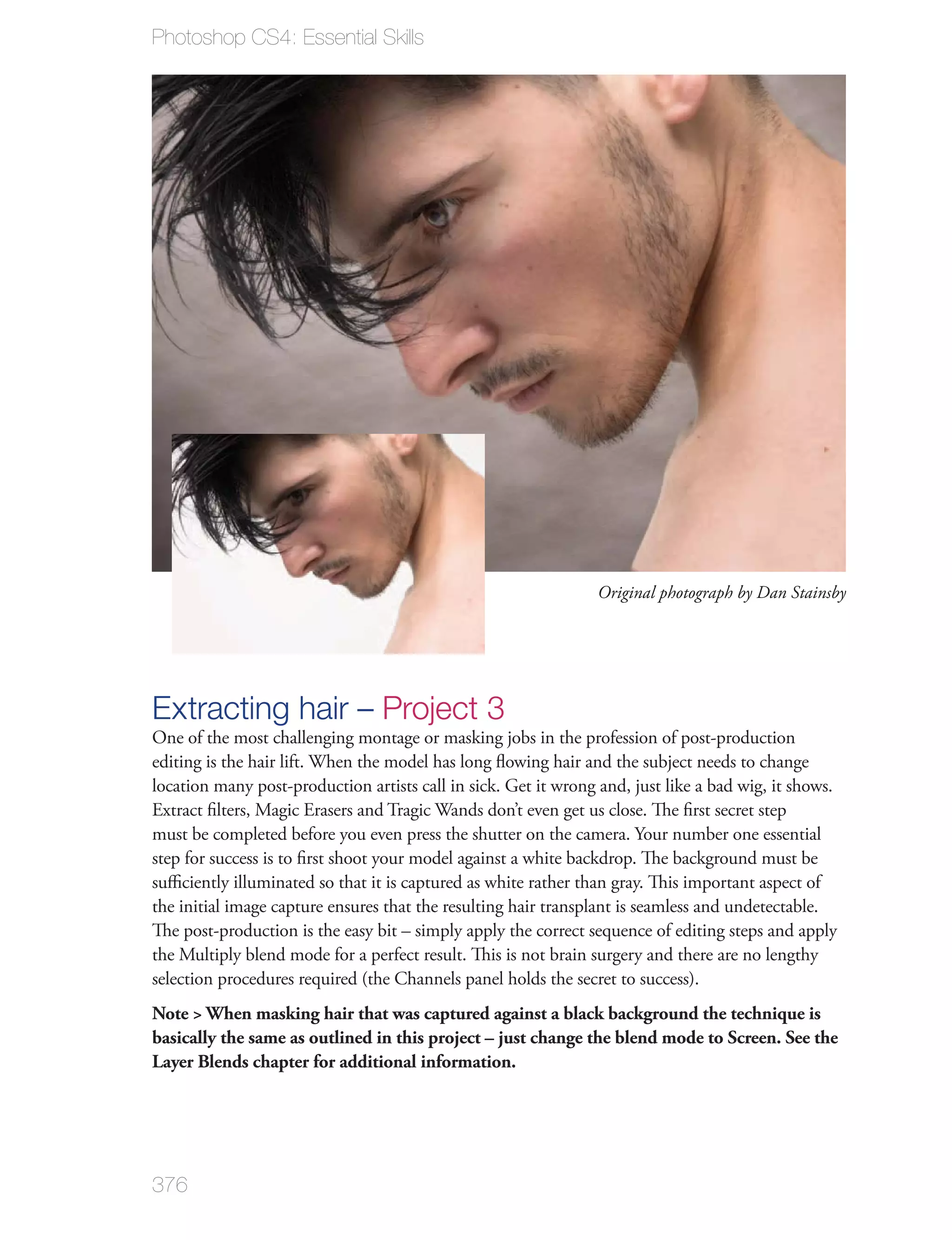 Photoshop CS4: Essential Skills




                                                                 Original photograph by Dan Stainsby




Extracting hair – Project 3
One of the most challenging montage or masking jobs in the profession of post-production
editing is the hair lift. When the model has long ﬂowing hair and the subject needs to change
location many post-production artists call in sick. Get it wrong and, just like a bad wig, it shows.
Extract ﬁlters, Magic Erasers and Tragic Wands don’t even get us close. The ﬁrst secret step
must be completed before you even press the shutter on the camera. Your number one essential
step for success is to ﬁrst shoot your model against a white backdrop. The background must be
suﬃciently illuminated so that it is captured as white rather than gray. This important aspect of
the initial image capture ensures that the resulting hair transplant is seamless and undetectable.
The post-production is the easy bit – simply apply the correct sequence of editing steps and apply
the Multiply blend mode for a perfect result. This is not brain surgery and there are no lengthy
selection procedures required (the Channels panel holds the secret to success).
Note > When masking hair that was captured against a black background the technique is
basically the same as outlined in this project – just change the blend mode to Screen. See the
Layer Blends chapter for additional information.




376
 