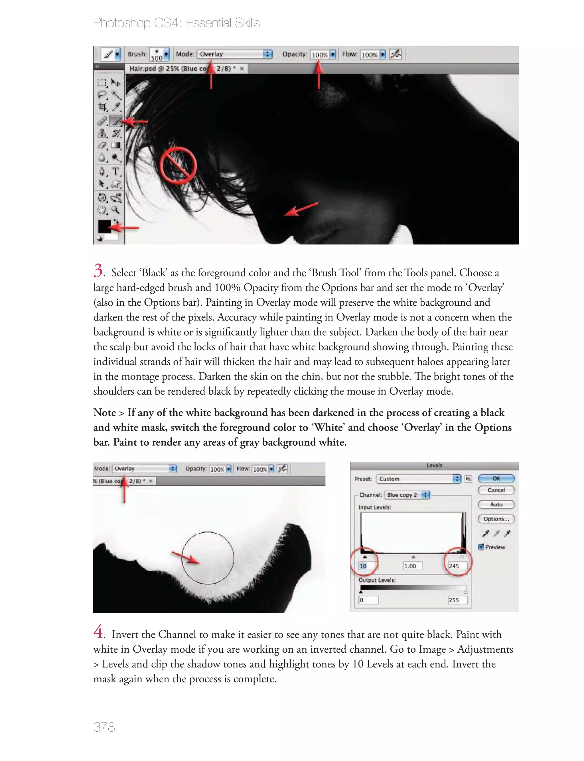 Photoshop CS4: Essential Skills




3. Select ‘Black’ as the foreground color and the ‘Brush Tool’ from the Tools panel. Choose a
large hard-edged brush and 100% Opacity from the Options bar and set the mode to ‘Overlay’
(also in the Options bar). Painting in Overlay mode will preserve the white background and
darken the rest of the pixels. Accuracy while painting in Overlay mode is not a concern when the
background is white or is signiﬁcantly lighter than the subject. Darken the body of the hair near
the scalp but avoid the locks of hair that have white background showing through. Painting these
individual strands of hair will thicken the hair and may lead to subsequent haloes appearing later
in the montage process. Darken the skin on the chin, but not the stubble. The bright tones of the
shoulders can be rendered black by repeatedly clicking the mouse in Overlay mode.
Note > If any of the white background has been darkened in the process of creating a black
and white mask, switch the foreground color to ‘White’ and choose ‘Overlay’ in the Options
bar. Paint to render any areas of gray background white.




4. Invert the Channel to make it easier to see any tones that are not quite black. Paint with
white in Overlay mode if you are working on an inverted channel. Go to Image > Adjustments
> Levels and clip the shadow tones and highlight tones by 10 Levels at each end. Invert the
mask again when the process is complete.



378
 
