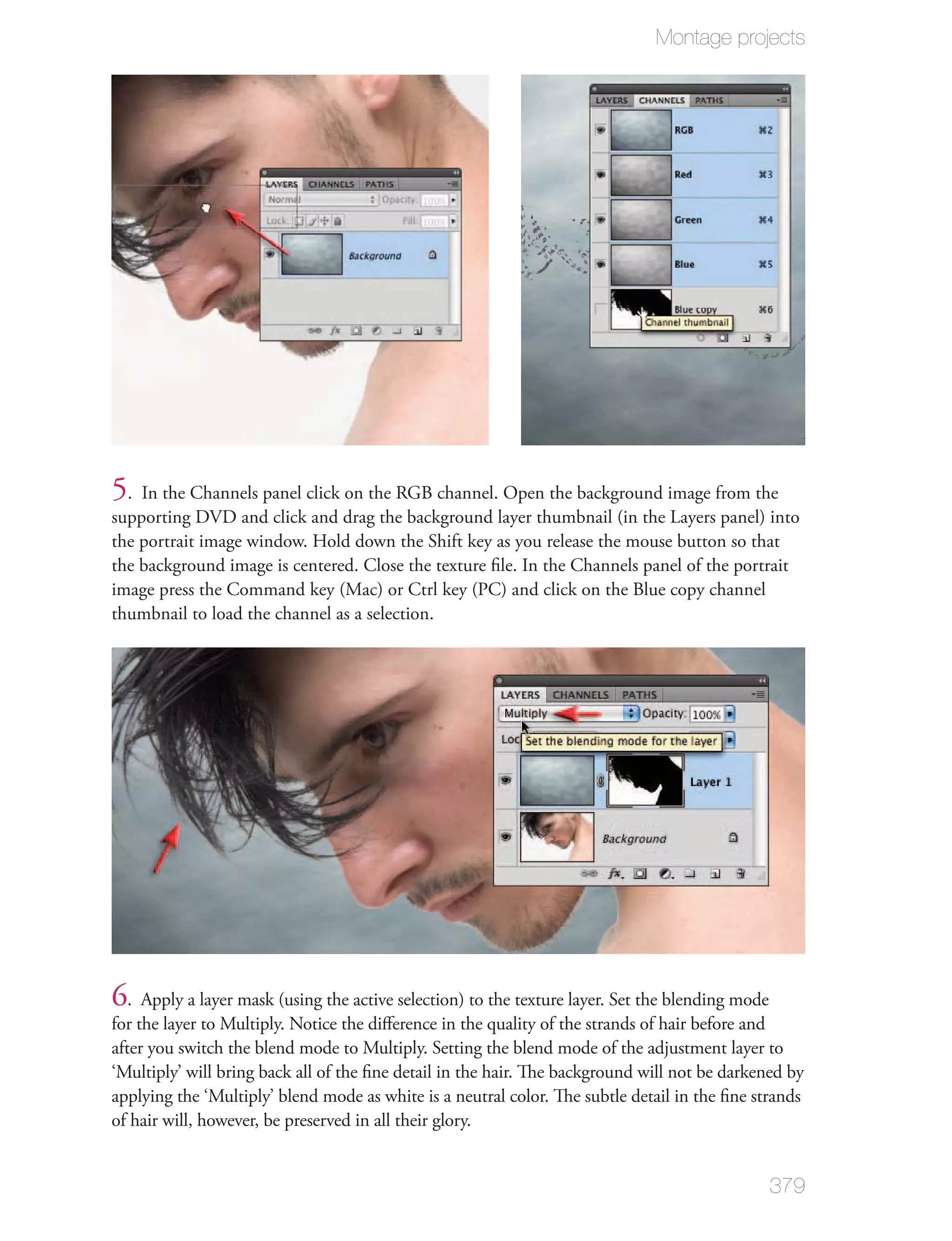 Montage projects




5. In the Channels panel click on the RGB channel. Open the background image from the
supporting DVD and click and drag the background layer thumbnail (in the Layers panel) into
the portrait image window. Hold down the Shift key as you release the mouse button so that
the background image is centered. Close the texture ﬁle. In the Channels panel of the portrait
image press the Command key (Mac) or Ctrl key (PC) and click on the Blue copy channel
thumbnail to load the channel as a selection.




6  . Apply a layer mask (using the active selection) to the texture layer. Set the blending mode
for the layer to Multiply. Notice the diﬀerence in the quality of the strands of hair before and
after you switch the blend mode to Multiply. Setting the blend mode of the adjustment layer to
‘Multiply’ will bring back all of the ﬁne detail in the hair. The background will not be darkened by
applying the ‘Multiply’ blend mode as white is a neutral color. The subtle detail in the ﬁne strands
of hair will, however, be preserved in all their glory.


                                                                                               379
 