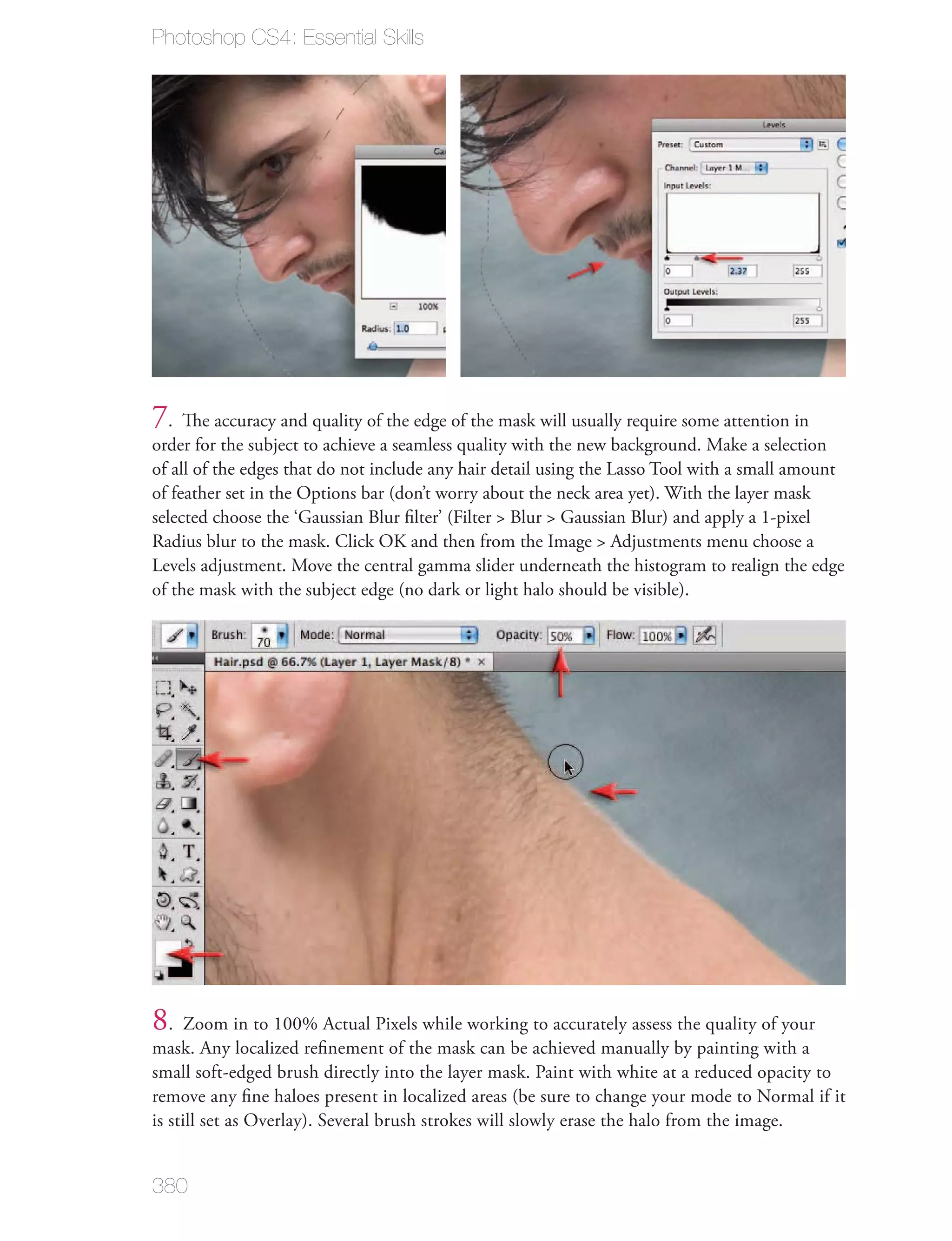 Photoshop CS4: Essential Skills




7. The accuracy and quality of the edge of the mask will usually require some attention in
order for the subject to achieve a seamless quality with the new background. Make a selection
of all of the edges that do not include any hair detail using the Lasso Tool with a small amount
of feather set in the Options bar (don’t worry about the neck area yet). With the layer mask
selected choose the ‘Gaussian Blur ﬁlter’ (Filter > Blur > Gaussian Blur) and apply a 1-pixel
Radius blur to the mask. Click OK and then from the Image > Adjustments menu choose a
Levels adjustment. Move the central gamma slider underneath the histogram to realign the edge
of the mask with the subject edge (no dark or light halo should be visible).




8.    Zoom in to 100% Actual Pixels while working to accurately assess the quality of your
mask. Any localized reﬁnement of the mask can be achieved manually by painting with a
small soft-edged brush directly into the layer mask. Paint with white at a reduced opacity to
remove any ﬁne haloes present in localized areas (be sure to change your mode to Normal if it
is still set as Overlay). Several brush strokes will slowly erase the halo from the image.


380
 