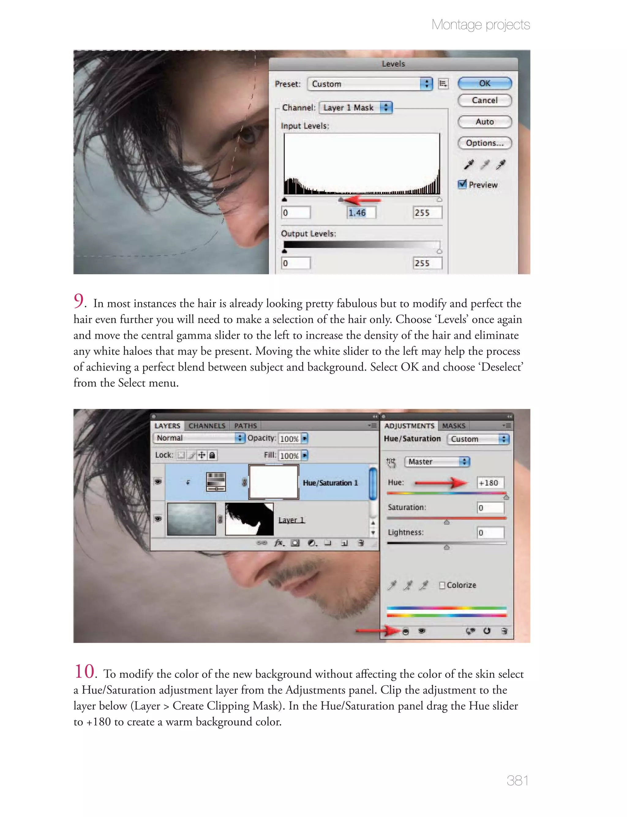 Montage projects




9. In most instances the hair is already looking pretty fabulous but to modify and perfect the
hair even further you will need to make a selection of the hair only. Choose ‘Levels’ once again
and move the central gamma slider to the left to increase the density of the hair and eliminate
any white haloes that may be present. Moving the white slider to the left may help the process
of achieving a perfect blend between subject and background. Select OK and choose ‘Deselect’
from the Select menu.




10. To modify the color of the new background without aﬀecting the color of the skin select
a Hue/Saturation adjustment layer from the Adjustments panel. Clip the adjustment to the
layer below (Layer > Create Clipping Mask). In the Hue/Saturation panel drag the Hue slider
to +180 to create a warm background color.



                                                                                            381
 